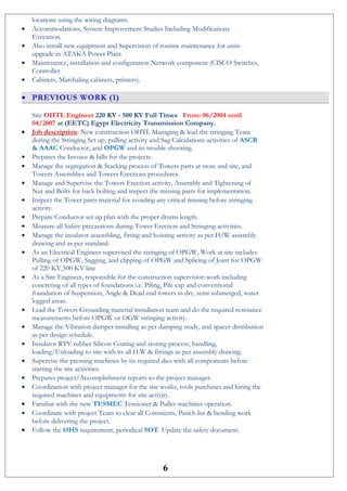 locations using the wiring diagrams.
• Accommodations, System Improvement Studies Including Modifications
Execution.
• Also install new equipment and Supervision of routine maintenance for units
upgrade in ATAKA Power Plant.
• Maintenance, installation and configuration Network component (CISCO Switches,
Controller
• Cabinets, Marshaling cabinets, printers).
• PREVIOUS WORK (1)
Site OHTL Engineer 220 KV - 500 KV Full Times From: 06/2004 until
04/2007 at (EETC) Egypt Electricity Transmission Company.
• Job description: New construction OHTL Managing & lead the stringing Team
during the Stringing Set up, pulling activity and Sag Calculations activities of ASCR
& AAAC Conductor, and OPGW and its trouble shooting.
• Prepares the Invoice & bills for the projects.
• Manage the segregation & Stacking process of Towers parts at store and site, and
Towers Assemblies and Towers Erections procedures.
• Manage and Supervise the Towers Erection activity, Assembly and Tightening of
Nut and Bolts for back bolting and inspect the missing parts for implementation.
• Inspect the Tower parts material for avoiding any critical missing before stringing
activity.
• Prepare Conductor set up plan with the proper drums length.
• Measure all Safety precautions during Tower Erection and Stringing activities.
• Manage the insulator assembling, fitting and hoisting activity as per H/W assembly
drawing and as per standard.
• As an Electrical Engineer supervised the stringing of OPGW, Work at site includes
Pulling of OPGW, Sagging, and clipping of OPGW and Splicing of Joint for OPGW
of 220 KV,500 KV line
• As a Site Engineer, responsible for the construction supervision work including
concreting of all types of foundations i.e. Piling, Pile cap and conventional
foundation of Suspension, Angle & Dead end towers in dry, semi submerged, water
logged areas.
• Lead the Towers Grounding material installation team and do the required resistance
measurements before OPGW or OGW stringing activity.
• Manage the Vibration damper installing as per damping study, and spacer distribution
as per design schedule.
• Insulator RTV rubber Silicon Coating and storing process, handling,
loading/Unloading to site with its all H.W & fittings as per assembly drawing.
• Supervise the pressing machines by its required dies with all components before
starting the site activities.
• Prepares project/Accomplishment reports to the project manager.
• Coordination with project manager for the site works, tools purchases and hiring the
required machines and equipments for site activity.
• Familiar with the new TESMEC Tensioner & Puller machines operation.
• Coordinate with project Team to clear all Comments, Punch list & bending work
before delivering the project.
• Follow the OHS requirement, periodical SOT. Update the safety document.
6
 