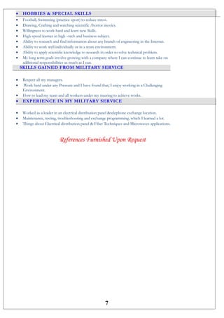 • HOBBIES & SPECIAL SKILLS
• Football, Swimming (practice sport) to reduce stress.
• Drawing, Crafting and watching scientific /horror movies.
• Willingness to work hard and learn new Skills.
• High-speed learner in high –tech and business subject.
• Ability to research and find information about any branch of engineering in the Internet.
• Ability to work well individually or in a team environment.
• Ability to apply scientific knowledge to research in order to solve technical problem.
• My long term goals involve growing with a company where I can continue to learn take on
additional responsibilities as much as I can.
SKILLS GAINED FROM MILITARY SERVICE
• Respect all my managers.
• Work hard under any Pressure and I have found that, I enjoy working in a Challenging
Environment.
• How to lead my team and all workers under my steering to achieve works.
• EXPERIENCE IN MY MILITARY SERVICE
• Worked as a leader in an electrical distribution panel &telephone exchange location.
• Maintenance, testing, troubleshooting and exchange programming, which I learned a lot.
• Things about Electrical distribution panel & Fiber Techniques and Microwaves applications.
References Furnished Upon Request
7
 