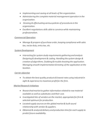  Implementing cost saving at all levels of the organization.
 Administering the complete material managementoperation in the
organization.
 Devising & effectuating variouspolicies of proceduresin the
organization.
 Excellent negotiations skills able to convince while maintaining
professionalism.
CommercialOperation
 Manage & prepare of purchase order,keeping compliance with sales
tax, excise duty, entry tax, etc.
System Development
 Interacting for system study requirementsgathering and analysis
Designing & development& coding. Handling the system design &
creation of algorithms. Dubbing & trouble shooting the application.
Managing smooth implementation & testing of the application at the
location.
Carrier objective
 To obtain the best quality products& lowest ratesusing industrialin
sight & experience to maximize profitfor the firm.
MarketResearch Initiatives
 Researched marketto gather information related to raw material
available as well as substitutes and their cost.
 Investigated lists of vendorson the market, appropriate for firm &
selected optimum for production.
 Located supply sourceson the globalmarket& built sound
relationship with vendor & suppliers.
 Obtained & analyzed delivery and production time for each supply to
predictfuture availability.
 
