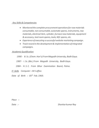 Key Skills & Competencies
 Monitored the complete procurementoperationsfor raw materials
consumable, non consumable, automatic spares, instruments, raw
materials, electrical item, cylinder, furnace raw materials, equipment
& accessory, toolroom spares, tools, M/c spares, etc.
 Experience of executing a successful website marketing campaign.
 Track record in the development& implementation of integrated
campaigns.
Academic Qualification
1990 - B. Sc. (Chem. Hon’s) From Magadh University, Bodh Gaya.
1987 - I. Sc. (Bio.) From Magadh University, Bodh Gaya.
1984 - H. S. C. From Bihar Examination Board, Patna.
IT Skills Computer – M S office.
Date of Birth :- 05th
Feb. 1969.
Place :-
Date :- Shankarkumar Roy
 