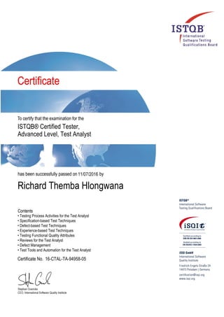 ISTQB® Certified Tester,
Advanced Level, Test Analyst
11/07/2016
Richard Themba Hlongwana
• Testing Process Activities for the Test Analyst
• Specification-based Test Techniques
• Defect-based Test Techniques
• Experience-based Test Techniques
• Testing Functional Quality Attributes
• Reviews for the Test Analyst
• Defect Management
• Test Tools and Automation for the Test Analyst
16-CTAL-TA-94958-05
 