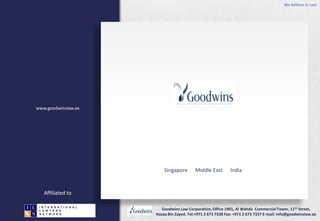 We believe in Law
Goodwins Law Corporation, Office 1901, Al Wahda Commercial Tower, 11th Street,
Hazaa Bin Zayed. Tel:+971 2 673 7338 Fax: +971 2 673 7337 E-mail: info@goodwinslaw.ae
I N T E R N A T I O N A L
L A W Y E R S
N E T W O R K
I N T E R N A T I O N A L
L A W Y E R S
N E T W O R K
Singapore Middle East India
www.goodwinslaw.ae
Affiliated to
 