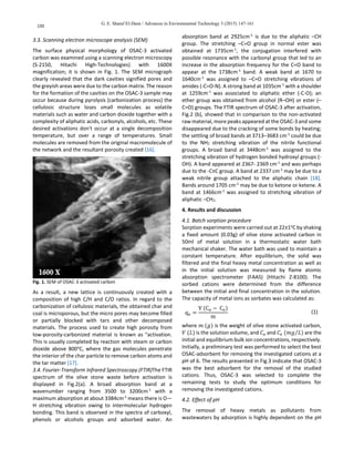 G. E. Sharaf El-Deen / Advances in Environmental Technology 3 (2015) 147-161
150
3.3. Scanning electron microscope analysis (SEM)
The surface physical morphology of OSAC-3 activated
carbon was examined using a scanning electron microscopy
(S-2150, Hitachi High-Technologies) with 1600X
magnification; it is shown in Fig. 1. The SEM micrograph
clearly revealed that the dark cavities signified pores and
the greyish areas were due to the carbon matrix. The reason
for the formation of the cavities on the OSAC-3 sample may
occur because during pyrolysis (carbonization process) the
cellulosic structure loses small molecules as volatile
materials such as water and carbon dioxide together with a
complexity of aliphatic acids, carbonyls, alcohols, etc. These
desired activations don't occur at a single decomposition
temperature, but over a range of temperatures. Small
molecules are removed from the original macromolecule of
the network and the resultant porosity created [16].
Fig. 1. SEM of OSAC-3 activated carbon
As a result, a new lattice is continuously created with a
composition of high C/H and C/O ratios. In regard to the
carbonization of cellulosic materials, the obtained char and
coal is microporous, but the micro pores may become filled
or partially blocked with tars and other decomposed
materials. The process used to create high porosity from
low-porosity-carbonized material is known as "activation.
This is usually completed by reaction with steam or carbon
dioxide above 800o
C, where the gas molecules penetrate
the interior of the char particle to remove carbon atoms and
the tar matter [17].
3.4. Fourier-Transform Infrared Spectroscopy (FTIR)The FTIR
spectrum of the olive stone waste before activation is
displayed in Fig.2(a). A broad absorption band at a
wavenumber ranging from 3500 to 3200cm-1
with a
maximum absorption at about 3384cm-1
means there is O—
H stretching vibration owing to intermolecular hydrogen
bonding. This band is observed in the spectra of carboxyl,
phenols or alcohols groups and adsorbed water. An
absorption band at 2925cm-1
is due to the aliphatic –CH
group. The stretching –C=O group in normal ester was
obtained at 1735cm-1
, the conjugation interfered with
possible resonance with the carbonyl group that led to an
increase in the absorption frequency for the C=O band to
appear at the 1738cm-1
band. A weak band at 1670 to
1640cm-1
was assigned to –C=O stretching vibrations of
amides (-C=O-N). A strong band at 1035cm-1
with a shoulder
at 1259cm-1
was associated to aliphatic ether (-C-O); an
ether group was obtained from alcohol (R–OH) or ester (–
C=O) groups. The FTIR spectrum of OSAC-3 after activation,
Fig.2 (b), showed that in comparison to the non-activated
raw material, more peaks appeared at the OSAC-3 and some
disappeared due to the cracking of some bonds by heating;
the settling of broad bands at 3713–3683 cm-1
could be due
to the NH2 stretching vibration of the nitrile functional
groups. A broad band at 3448cm-1
was assigned to the
stretching vibration of hydrogen bonded hydroxyl groups (-
OH). A band appeared at 2367- 2369 cm-1
and was perhaps
due to the -C≡C group. A band at 2337 cm-1
may be due to a
weak nitrile group attached to the aliphatic chain [18].
Bands around 1705 cm-1
may be due to ketone or ketene. A
band at 1466cm-1
was assigned to stretching vibration of
aliphatic –CH2.
4. Results and discussion
4.1. Batch sorption procedure
Sorption experiments were carried out at 22±1o
C by shaking
a fixed amount (0.03g) of olive stone activated carbon in
50ml of metal solution in a thermostatic water bath
mechanical shaker. The water bath was used to maintain a
constant temperature. After equilibrium, the solid was
filtered and the final heavy metal concentration as well as
in the initial solution was measured by flame atomic
absorption spectrometer (FAAS) (Hitachi Z-8100). The
sorbed cations were determined from the difference
between the initial and final concentration in the solution.
The capacity of metal ions as sorbates was calculated as:
qe =
V (Co − Ce)
m
(1)
where 𝑚 (𝑔) is the weight of olive stone activated carbon,
𝑉 (𝐿) is the solution volume, and 𝐶 𝑜 and 𝐶𝑒 (𝑚𝑔 𝐿⁄ ) are the
initial and equilibrium bulk ion concentrations, respectively.
Initially, a preliminary test was performed to select the best
OSAC-adsorbent for removing the investigated cations at a
pH of 6. The results presented in Fig.3 indicate that OSAC-3
was the best adsorbent for the removal of the studied
cations. Thus, OSAC-3 was selected to complete the
remaining tests to study the optimum conditions for
removing the investigated cations.
4.2. Effect of pH
The removal of heavy metals as pollutants from
wastewaters by adsorption is highly dependent on the pH
 