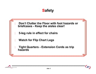 Safety
 Don’t Clutter the Floor with foot hazards or Don’t Clutter the Floor with foot hazards or
briefcases - Keep the aisles clear!
5 l l i ff t f h i 5-leg rule in effect for chairs
 Watch for Flip Chart Legs
 Tight Quarters - Extension Cords as trip
hazards
slide 3
 