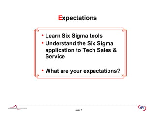 EExpectationsxpectations
Learn Six Sigma toolsLearn Six Sigma tools
Understand the Six Sigma
application to Tech Sales &pp
Service
What are your expectations?
slide 7
 
