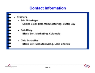 Contact Information
 Trainers
 Eric Griesinger
Senior Black Belt-Manufacturing, Curtis Bay
 Bob Riley
Black Belt-Marketing, Columbia
 Chip Schaeffer Chip Schaeffer
Black Belt-Manufacturing, Lake Charles
slide 10
 