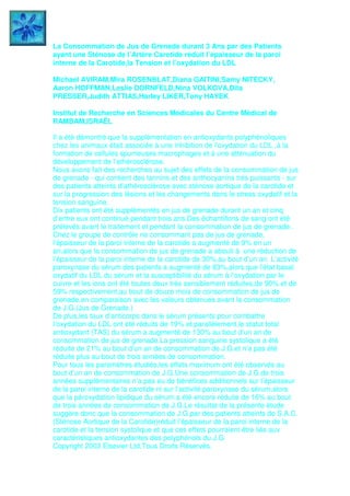 La Consommation de Jus de Grenade durant 3 Ans par des Patients
ayant une Sténose de l’Artère Carotide réduit l’épaisseur de la paroi
interne de la Carotide,la Tension et l’oxydation du LDL
Michael AVIRAM,Mira ROSENBLAT,Diana GAITINI,Samy NITECKY,
Aaron HOFFMAN,Leslie DORNFELD,Nina VOLKOVA,Dita
PRESSER,Judith ATTIAS,Harley LIKER,Tony HAYEK
Institut de Recherche en Sciences Médicales du Centre Médical de
RAMBAM,ISRAËL
Il a été démontré que la supplémentation en antioxydants polyphénoliques
chez les animaux était associée à une inhibition de l’oxydation du LDL ,à la
formation de cellules spumeuses macrophages et à une atténuation du
développement de l’athérosclérose.
Nous avons fait des recherches au sujet des effets de la consommation de jus
de grenade - qui contient des tannins et des anthocyanins trés puissants - sur
des patients atteints d’athérosclérose avec sténose aortique de la carotide et
sur la progression des lésions et les changements dans le stress oxydatif et la
tension sanguine.
Dix patients ont été supplémentés en jus de grenade durant un an et cinq
d’entre eux ont continué pendant trois ans.Des échantillons de sang ont été
prélevés avant le traitement et pendant la consommation de jus de grenade .
Chez le groupe de contrôle ne consommant pas de jus de grenade,
l’épaisseur de la paroi interne de la carotide a augmenté de 9% en un
an,alors que la consommation de jus de grenade a abouti à une réduction de
l’épaisseur de la paroi interne de la carotide de 30%,au bout d’un an. L’activité
paroxynase du sérum des patients a augmenté de 83%,alors que l’état basal
oxydatif du LDL du sérum et la susceptibilité du sérum à l’oxydation par le
cuivre et les ions ont été toutes deux trés sensiblement réduites,de 90% et de
59% respectivement,au bout de douze mois de consommation de jus de
grenade,en comparaison avec les valeurs obtenues avant la consommation
de J.G.(Jus de Grenade.)
De plus,les taux d’anticorps dans le sérum présents pour combattre
l’oxydation du LDL ont été réduits de 19% et parallèlement,le statut total
antioxydant (TAS) du sérum a augmenté de 130% au bout d’un an de
consommation de jus de grenade.La pression sanguine systolique a été
réduite de 21% au bout d’un an de consommation de J.G.et n’a pas été
réduite plus au bout de trois années de consommation.
Pour tous les paramètres étudiés,les effets maximum ont été observés au
bout d’un an de consommation de J.G.Une consommation de J.G.de trois
années supplémentaires n’a pas eu de bénéfices additionnels sur l’épaisseur
de la paroi interne de la carotide ni sur l’activité paroxynase du sérum,alors
que la péroxydation lipidique du sérum a été encore réduite de 16% au bout
de trois années de consommation de J.G.Le résultat de la présente étude
suggère donc que la consommation de J.G.par des patients atteints de S.A.C.
(Sténose Aortique de la Carotide)réduit l’épaisseur de la paroi interne de la
carotide et la tension systolique et que ces effets pourraient être liés aux
caractéristiques antioxydantes des polyphénols du J.G
Copyright 2003 Elsevier Ltd,Tous Droits Réservés.
 