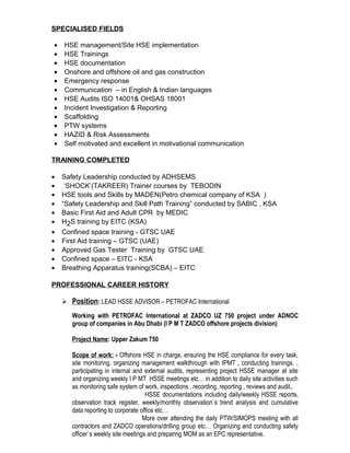 SPECIALISED FIELDS
• HSE management/Site HSE implementation
• HSE Trainings
• HSE documentation
• Onshore and offshore oil and gas construction
• Emergency response
• Communication – in English & Indian languages
• HSE Audits ISO 14001& OHSAS 18001
• Incident Investigation & Reporting
• Scaffolding
• PTW systems
• HAZID & Risk Assessments
• Self motivated and excellent in motivational communication
TRAINING COMPLETED
• Safety Leadership conducted by ADHSEMS
• ‘SHOCK’(TAKREER) Trainer courses by TEBODIN
• HSE tools and Skills by MADEN(Petro chemical company of KSA )
• “Safety Leadership and Skill Path Training” conducted by SABIC , KSA
• Basic First Aid and Adult CPR by MEDIC
• H2S training by EITC (KSA)
• Confined space training - GTSC UAE
• First Aid training – GTSC (UAE)
• Approved Gas Tester Training by GTSC UAE
• Confined space – EITC - KSA
• Breathing Apparatus training(SCBA) – EITC
PROFESSIONAL CAREER HISTORY
 Position: LEAD HSSE ADVISOR – PETROFAC International
Working with PETROFAC International at ZADCO UZ 750 project under ADNOC
group of companies in Abu Dhabi (I P M T ZADCO offshore projects division)
Project Name: Upper Zakum 750
Scope of work: - Offshore HSE in charge, ensuring the HSE compliance for every task,
site monitoring, organizing management walkthrough with IPMT , conducting trainings. ,
participating in internal and external audits, representing project HSSE manager at site
and organizing weekly I P MT HSSE meetings etc… in addition to daily site activities such
as monitoring safe system of work, inspections , recording, reporting , reviews and audit.
HSSE documentations including daily/weekly HSSE reports,
observation track register, weekly/monthly observation`s trend analysis and cumulative
data reporting to corporate office etc…
More over attending the daily PTW/SIMOPS meeting with all
contractors and ZADCO operations/drilling group etc… Organizing and conducting safety
officer`s weekly site meetings and preparing MOM as an EPC representative.
 