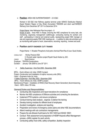  Position: AREA HSE SUPERINTENDENT – G S E&C
Worked in GS E&C Inter Refinery pipeline terminal under ADNOC Distribution Madinat
Zayed Western Region of Abu Dhabi (Consultant TEBODIN and client wasTAKREER
Refinery) from December 26th
2011 to December 2014.
Project Name: Inter Refineries Pipe line project – II
Scope of work: - Area HSE in charge, ensuring the HSE compliance for every task, site
monitoring, organizing management walkthrough, conducting training for workers and
staff , participating in internal and external audits, representing project HSE manager at
site and organizing weekly PMC HSE meetings etc… in addition to daily site activities such
as monitoring safe system of work, observations, recording, reporting , reviews and audit.
 Position:-SAFETY ENGINEER cum TRAINER
Project Name: 1. M’aaden Phosphoric Acid petro chemical Plant Ras Al zaur Saudi Arabia.
CONSULTANT: Worley Parsons KSA
2. Khuresh water injection project Riyadh Saudi Arabia by JGC.
OWNER : Saudi Aramco
Employer : TEKFEN Constructions.
Duration : January 12th 2009 to June 30th
2011.
 Safety Supervisor - from Feb 2006 - December 2008
BPCL – Kochi refinery Ltd, India. CEMP-2 project
Project -Construction and installation of sulphur recovery units (SRU)
Client: - Engineers India Ltd, India.
> Safety Supervisor - from May 2002 - December 2005
BPCL – Kochi refinery Ltd, India. CEMP-2 project
Maintenance Project – Installation of HRSG (Heat Recovery Steam Generation) &commissioning.
Client: - KEPL India LTD India.
General Duties and Responsibilities:
• Conducting Site Inspections and report deviations for compliance
• Monitor the HSE compliance of Offshore activities and correcting the deviations
• Implement PTW systems- and ensure compliance
• Conduct training need analysis , organize & deliver the training
• Develop training modules for different level of employees
• Accident investigation, analysis and reporting
• Preparation and review of emergency action plans and other HSE documentations
• Attend meetings with sub contractors managements
• Prepare the site &Assist Audit teams for ISO 14001and ISHAS 18001
• Conduct Risk assessment and preparation of HEMP-Hazards effect Management
process –(ARA) register for each activity
• Conducting safety mock drills, safety competition, &safety Inspection
 