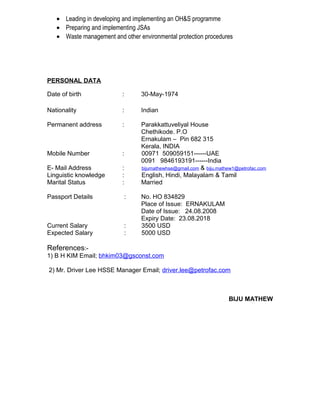 • Leading in developing and implementing an OH&S programme
• Preparing and implementing JSAs
• Waste management and other environmental protection procedures
PERSONAL DATA
Date of birth : 30-May-1974
Nationality : Indian
Permanent address : Parakkattuveliyal House
Chethikode. P.O
Ernakulam – Pin 682 315
Kerala, INDIA
Mobile Number : 00971 509059151------UAE
0091 9846193191------India
E- Mail Address : bijumathewhse@gmail.com & biju.mathew1@petrofac.com
Linguistic knowledge : English, Hindi, Malayalam & Tamil
Marital Status : Married
Passport Details : No. HO 834829
Place of Issue: ERNAKULAM
Date of Issue: 24.08.2008
Expiry Date: 23.08.2018
Current Salary : 3500 USD
Expected Salary : 5000 USD
References:-
1) B H KIM Email; bhkim03@gsconst.com
2) Mr. Driver Lee HSSE Manager Email; driver.lee@petrofac.com
BIJU MATHEW
 
