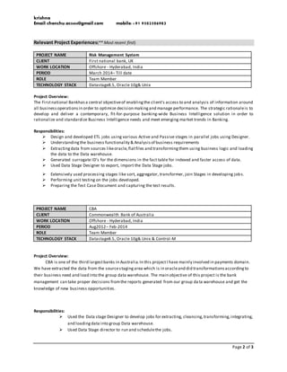 krishna
Email:chenchu.ac0404@gmail.com mobile:+91 9502506983
Page 2 of 3
Relevant Project Experiences(** Most recent first)
PROJECT NAME Risk Management System
CLIENT First national bank, UK
WORK LOCATION Offshore - Hyderabad, India
PERIOD March 2014– Till date
ROLE Team Member
TECHNOLOGY STACK Datastage8.5, Oracle 10g& Unix
Project Overview:
The Firstnational Bankhasa central objectiveof enablingthe client's access to and analysis of information around
all businessoperationsin order to optimize decision makingand manage performance. The strategic rationaleis to
develop and deliver a contemporary, fit-for-purpose banking-wide Business Intelligence solution in order to
rationalize and standardize Business Intelligence needs and meet emerging market trends in Banking.
Responsibilities:
 Design and developed ETL jobs using various Active and Passive stages in parallel jobs using Designer.
 Understandingthe business functionality & Analysisof business requirements
 Extractingdata from sources likeoracle,flatfiles and transformingthem using business logic and loading
the data to the Data warehouse.
 Generated surrogate ID’s for the dimensions in the fact table for indexed and faster access of data.
 Used Data Stage Designer to export, import the Data Stage jobs.
 Extensively used processing stages like sort, aggregator, transformer, join Stages in developing jobs.
 Performing unit testing on the jobs developed.
 Preparing the Test Case Document and capturing the test results.
PROJECT NAME CBA
CLIENT Commonwealth Bank of Australia
WORK LOCATION Offshore - Hyderabad, India
PERIOD Aug2012– Feb-2014
ROLE Team Member
TECHNOLOGY STACK Datastage8.5, Oracle 10g& Unix & Control-M
Project Overview:
CBA is one of the third largestbanks in Australia.In this projectI have mainly involved in payments domain.
We have extracted the data from the sourcestagingarea which is in oracleand did transformationsaccordingto
their business need and load into the group data warehouse. The main objective of this project is the bank
management can take proper decisions fromthe reports generated from our group da ta warehouse and get the
knowledge of new business opportunities.
Responsibilities:
 Used the Data stage Designer to develop jobs for extracting, cleansing,transforming,integrating,
and loadingdata into group Data warehouse.
 Used Data Stage director to run and schedulethe jobs.
 