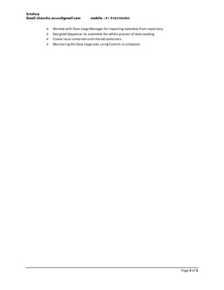 krishna
Email:chenchu.ac0404@gmail.com mobile:+91 9502506983
Page 3 of 3
 Worked with Data stage Manager for importing metadata from repository.
 Designed Sequencer to automate the whole process of data Loading
 Create local containersand shared containers.
 Monitoring the Data stage jobs using Control-m scheduler.
 