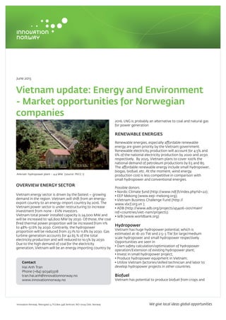 June 2013
Vietnam update: Energy and Environment
- Market opportunities for Norwegian
companies
OVERVIEW ENERGY SECTOR
Vietnam energy sector is driven by the fastest – growing
demand in the region. Vietnam will shift from an energy-
export country to an energy-import country by 2016. The
Vietnam power sector is under restructuring to increase
investment from none - EVN investors.
Vietnam total power installed capacity is 24,000 MW and
will be increased to 146,800 MW by 2030. Of those, the coal
fired thermal power proportion will be increased from 11%
to 48%-51.6% by 2030. Contrarily, the hydropower
proportion will be reduced from 23.1% to 11.8% by 2030. Gas
turbine generation accounts for 42.65 % of the total
electricity production and will reduced to 10.5% by 2030.
Due to the high demand of coal for the electricity
generation, Vietnam will be an energy importing country by
2016. LNG is probably an alternative to coal and natural gas
for power generation
RENEWABLE ENERGIES
Renewable energies, especially affordable renewable
energy are given priority by the Vietnam government.
Renewable electricity production will account for 4.5% and
6% of the national electricity production by 2020 and 2030
respectively. By 2025, Vietnam plans to cover 100% the
national demand of petroleum productions by E5 and B5.
The affordable renewable energy include small hydropower,
biogas, biofuel, etc. At the moment, wind energy
production cost is less competitive in comparison with
small hydropower and conventional energies.
Possible donors
• Nordic Climate fund (http://www.ndf.fi/index.php?id=22);
• EEP Mekong (www.eep-mekong.org);
• Vietnam Business Challenge Fund (http://
www.vbcf.org.vn );
• ADB (http://www.adb.org/projects/45406-001/main?
ref=countries/viet-nam/projects).
• WB (www.worldbank.org)
Hydropower
Vietnam has huge hydropower potential, which is
estimated at 18-20 TW and 2.5-3 TW for large/medium
scale hydropower and small hydropower respectively.
Opportunities are seen in
• Dam safety calculation/optimization of hydropower
operation/Extension of existing hydropower plant;
• Invest in small hydropower project;
• Produce hydropower equipment in Vietnam;
• Utilize Vietnam factories/skilled technician and labor to
develop hydropower projects in other countries.
Biofuel
Vietnam has potential to produce biofuel from crops and
Ankroet hydropower plant – 4.4 MW (source: PECC 1)
Contact
Hai Anh Tran
Phone (+84) 903463318
tran.hai.anh@innovationnorway.no
www.innovationnorway.no
Innovation Norway. Akersgata 13, P.O.Box 448 Sentrum, NO-0104 Oslo, Norway We give local ideas global opportunities
 