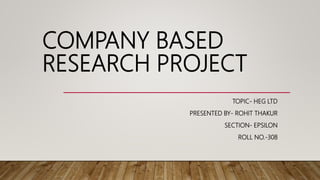 COMPANY BASED
RESEARCH PROJECT
TOPIC- HEG LTD
PRESENTED BY- ROHIT THAKUR
SECTION- EPSILON
ROLL NO.-308
 