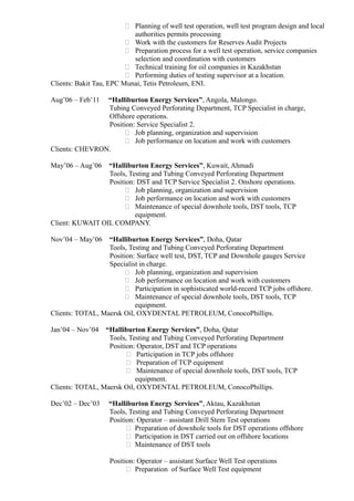  Planning of well test operation, well test program design and local 
authorities permits processing 
 Work with the customers for Reserves Audit Projects 
 Preparation process for a well test operation, service companies 
selection and coordination with customers 
 Technical training for oil companies in Kazakhstan 
 Performing duties of testing supervisor at a location. 
Clients: Bakit Tau, EPC Munai, Tetis Petroleum, ENI. 
Aug’06 – Feb’11 “Halliburton Energy Services”, Angola, Malongo. 
Tubing Conveyed Perforating Department, TCP Specialist in charge, 
Offshore operations. 
Position: Service Specialist 2. 
 Job planning, organization and supervision 
 Job performance on location and work with customers 
Clients: CHEVRON. 
May’06 – Aug’06 “Halliburton Energy Services”, Kuwait, Ahmadi 
Tools, Testing and Tubing Conveyed Perforating Department 
Position: DST and TCP Service Specialist 2. Onshore operations. 
 Job planning, organization and supervision 
 Job performance on location and work with customers 
 Maintenance of special downhole tools, DST tools, TCP 
equipment. 
Client: KUWAIT OIL COMPANY. 
Nov’04 – May’06 “Halliburton Energy Services”, Doha, Qatar 
Tools, Testing and Tubing Conveyed Perforating Department 
Position: Surface well test, DST, TCP and Downhole gauges Service 
Specialist in charge. 
 Job planning, organization and supervision 
 Job performance on location and work with customers 
 Participation in sophisticated world-record TCP jobs offshore. 
 Maintenance of special downhole tools, DST tools, TCP 
equipment. 
Clients: TOTAL, Maersk Oil, OXYDENTAL PETROLEUM, ConocoPhillips. 
Jan’04 – Nov’04 “Halliburton Energy Services”, Doha, Qatar 
Tools, Testing and Tubing Conveyed Perforating Department 
Position: Operator, DST and TCP operations 
 Participation in TCP jobs offshore 
 Preparation of TCP equipment 
 Maintenance of special downhole tools, DST tools, TCP 
equipment. 
Clients: TOTAL, Maersk Oil, OXYDENTAL PETROLEUM, ConocoPhillips. 
Dec’02 – Dec’03 “Halliburton Energy Services”, Aktau, Kazakhstan 
Tools, Testing and Tubing Conveyed Perforating Department 
Position: Operator – assistant Drill Stem Test operations 
 Preparation of downhole tools for DST operations offshore 
 Participation in DST carried out on offshore locations 
 Maintenance of DST tools 
Position: Operator – assistant Surface Well Test operations 
 Preparation of Surface Well Test equipment 
 