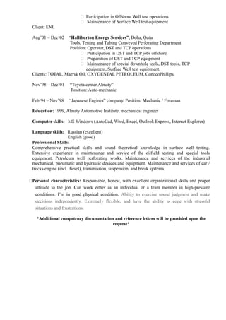  Participation in Offshore Well test operations 
 Maintenance of Surface Well test equipment 
Client: ENI. 
Aug’01 – Dec’02 “Halliburton Energy Services”, Doha, Qatar 
Tools, Testing and Tubing Conveyed Perforating Department 
Position: Operator, DST and TCP operations 
 Participation in DST and TCP jobs offshore 
 Preparation of DST and TCP equipment 
 Maintenance of special downhole tools, DST tools, TCP 
equipment, Surface Well test equipment. 
Clients: TOTAL, Maersk Oil, OXYDENTAL PETROLEUM, ConocoPhillips. 
Nov’98 – Dec’01 “Toyota center Almaty” 
Position: Auto-mechanic 
Feb’94 – Nov’98 “Japanese Engines” company. Position: Mechanic / Foreman 
Education: 1999, Almaty Automotive Institute, mechanical engineer 
Computer skills: MS Windows (AutoCad, Word, Excel, Outlook Express, Internet Explorer) 
Language skills: Russian (excellent) 
English (good) 
Professional Skills: 
Comprehensive practical skills and sound theoretical knowledge in surface well testing. 
Extensive experience in maintenance and service of the oilfield testing and special tools 
equipment. Petroleum well perforating works. Maintenance and services of the industrial 
mechanical, pneumatic and hydraulic devices and equipment. Maintenance and services of car / 
trucks engine (incl. diesel), transmission, suspension, and break systems. 
Personal characteristics: Responsible, honest, with excellent organizational skills and proper 
attitude to the job. Can work either as an individual or a team member in high-pressure 
conditions. I’m in good physical condition. Ability to exercise sound judgment and make 
decisions independently. Extremely flexible, and have the ability to cope with stressful 
situations and frustrations. 
*Additional competency documentation and reference letters will be provided upon the 
request* 
