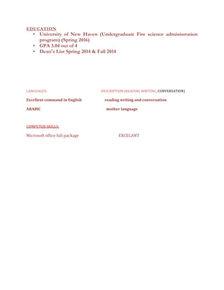 EDUCATION
• University of New Haven (Undergraduate Fire science administration
program) (Spring 2016)
• GPA 3.04 out of 4
• Dean's List Spring 2014 & Fall 2014
LANGUAGES: DESCRIPTION (READING WRITING, CONVERSATION)
Excellent command in English reading writing and conversation
ARABIC mother language
COMPUTER SKILLS:
Microsoft office full package EXCELANT
 