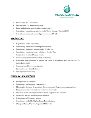  Liaison with VAT authorities
 Getting Sales Tax Assessments done.
 Filing and pleading appeals wherever necessary.
 Consultancy on matters related to Delhi Works Contract Tax Act 1999.
 Consultancy for maintenance of proper records of VAT.
Service Tax
 Registration under Service tax.
 Consultancy for maintenance of proper records.
 Consultancy for proper accounting for Service tax.
 Consultancy on various issues relating to Service Tax.
 Compilation of data of Cenvat credit.
 Assistance in availment of notified Abatements.
 Utilization and availment of service tax credit in accordance with the Service Tax
Credit Rules, 2002.
 Computation of Service tax payable.
 Preparation and filing Returns.
 Getting assessments done
Company Law Services
 Incorporation of company
 Consultancy on Company Law matters.
 Planning for Mergers, Acquisitions, De-mergers, and Corporate re-organizations.
 Filing of annual returns and various forms, documents.
 Clause 49 review for compliance with fiscal, corporate and tax laws
 Secretarial Matters including share transfers
 Maintenance of Statutory records
 Consultancy on Public/Rights/Bonus Issue of shares.
 Change of Name, Objects, Registered Office, etc.
 