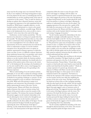 8
many ways but the average man is not interested. This may
be due to over emphasis on the long-running pink tea aspect
of art but whatever be the cause it is something that must be
remedied before we can have anything worthy of the name of
a national art in this country.”5
Thus, in order for America to
develop an aesthetic that is distinctly American, society had
to recognize the importance of art and comprehend what was
beautiful art. While beauty is arguably subjective, von der
Lancken’s aesthetic ideal pertains to a return to the natural
and the creation of an authentic, accessible image. With the
return to the fundamentals of art, artists are able to create a
“sensation” in the viewer that is the result of the image.
Furthermore, von der Lancken asserted that, “The true
function of art education is to bring out in people what they
feel naturally.”6
By educating Americans about art, they could
be able to understand it better and perhaps be affected by it
on a more meaningful level. Art is not solely for visual
representation, but for the communication of an idea for the
viewer to understand or evaluate. In von der Lancken’s
conception of art, the goal of the artist is to capture an
authentic representation of human experience to which the
viewer can relate. In turn, it is difficult to educate Americans
about modernism because there is no precedent, and it rejects
the fundamental constructs of beautiful art. Therefore, in
relation to von der Lancken’s ideals, the American aesthetic
should not be defined by modernism, but should rather be a
reflection of the modern notion of the return to the “primi-
tive” or the fundamental. By returning to the foundations of
art, the artist would be able to create a visual language that
would be comprehensible because of its grounding in the
American experience.
With an understanding of von der Lancken’s aesthetic
philosophy, we are now able to evaluate his technique and the
common elements that are shared within his work. Regardless
of whether he was painting a landscape or a portrait, von der
Lancken attempted to create an authentic visual interpreta-
tion of life. While each of his portraits is unique in its
significance and construction, they all maintain a vivacious
quality representing the essence of the sitter. Von der
Lancken’s portrait, Woman with Flower, has a distinctive
quality of presence that creates an intimate setting. Each
element of the portrait works to create the sensation of the
figure’s immediacy. The intimacy that resonates throughout
this portrait suggests von der Lancken’s relationship to the
sitter by allowing the viewer to look at her through his eyes.
The intimacy that von der Lancken created can be
partially attributed to the direct address of the figure. Von der
Lancken positioned the figure frontally, her piercing gaze
captivating the viewer. The fixed stare of the figure is
enduring, as if she stands directly before the viewer and forces
eye contact. The frontal position of the figure within the
composition allows the viewer to enter the space of the
picture and engage in a dialogue with the subject. An
intimate moment is experienced between the viewer and the
sitter, which suggests the presence of the sitter. By depicting
the figure facing forward, von der Lancken placed the viewer
in his own position, in relation to the figure, allowing the
audience to understand how the artist sees his subject. The
engaging expression of the sitter gives her a quality of life
that makes her seem present to the viewer. The authentic
connection between the Woman with Flower and the viewer
correlates with von der Lancken’s ideal of returning to nature
and creating “a language of sensation.”
Von der Lancken captured his relationship to the sitter
through her seemingly comfortable expression. The sitter
cocks her head slightly to the left––her face soft and relaxed.
She calmly gazes outward, demonstrating a sense of familiar-
ity. This portrait has a great sense of temporality as a specific
moment in time––a snapshot of an instance when von der
Lancken and the sitter were together. The expression of the
sitter is candid, as if in any instant she could begin to speak.
She is full of a life-like quality and von der Lancken success-
fully created an authentic interaction that the audience is able
to both understand and share with her.
The gesture of the figure also contributes to the intimate
mood and her immediacy. The figure’s hands are as equally
prominent and expressive as her face. In the words of
American portraitist, Thomas Eakins, “A hand takes as long
to paint as a head nearly and a man’s hand no more looks like
another man’s hand than his head like another’s.”7
Hands are
a unique expression of a person’s age, demeanor, and
character. In Woman with Flower, von der Lancken purpose-
fully depicted the figure in a three-quarter view in order to
include her hands in the composition. The hands are a
vehicle for the expression of the intimate connection between
von der Lancken and the sitter while also amplifying the
presence of the sitter to the viewer. The figure stands with
one hand out in front of her as if she is grasping something
while the other hand is by her side, relaxed. Von der Lancken
carefully rendered her fingers curling around an object. The
figure’s loose grip suggests a prior or imminent action of
giving and receiving. This suggested movement also adheres
to the notion of the figure’s presence with the viewer. The
extension of the hand, like the direct gaze, enhances the
dialogue between the sitter and the viewer. As von der
Lancken portrayed the figure holding her hand in front of
her body, it seems to extend into the viewer’s space. The
gesture of the hands also suggests a level of comfort with the
artist and perhaps their close relationship.
Von der Lancken amplified the immediacy of the sitter
through her physical proximity to the viewer. The structure
of the composition pushes the figure closer to the
 