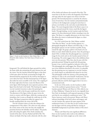 9
foreground. The wall behind the figure grounds her within
the frame while also minimizing the space between her and
the viewer. Von der Lancken framed the figure so that there
is little space above her head, accentuating her height. He
demonstrated her proportion by the archway that begins to
curve above her head. The life-sized proportion of the figure
also makes her more accessible to the viewer. The cropping of
the frame right above her knee creates the illusion of the
entire figure while framing the most expressive portion of the
figure from the head to the hands. This framing also suggests
von der Lancken’s intention to place this painting low
enough on a wall so that her gaze would meet the viewer’s.
The placement of the figure within the space invites the
viewer to connect with the figure, while also creating such an
immediacy, that it seems as though she could step out of the
frame. The figure’s proportion makes her appear to be
literally standing before the viewer, full of life.
Von der Lancken’s choice of color also enhances the
contiguousness of the subject. The colors not only enhance
the veristic nature of the sitter, but they also amplify the
proximity between the beholder and the subject. The peachy
pink color along the apples of her cheeks simulates the
warmth of her skin––her face flushed and full of life. The
vibrant red shade of her lips works cohesively with the color
of her cheeks and enhances the warmth of her skin. The
warm hues in the skin as well as the burgundy of the flower
and cape make the sitter appear even closer to the fore-
ground. This forward projection is caused by the advance-
ment of warm hues. Von der Lancken used predominantly
cool hues in the background, causing the warm hues to
advance even further as the cool colors recede behind the
figure. The warm burgundy shade of the flower causes it to
project outward toward the viewer, much like the figure’s
hands. Through shading, von der Lancken made the flower
appear to be three-dimensional, further extending it into the
space. The flower is a tangible adornment on the sitter’s dress
that allows the viewer to understand the figure as a three-
dimensional form.
In a 1941 article from the Tulsa Tribune, entitled
“One-Man Art Show,” von der Lancken appears in a
photograph alongside the Woman with Flower (fig. 1). The
photograph captures von der Lancken in profile, facing
toward the right. He grasps a palette in his hand as he sits
before an easel, which holds the portrait. Since the painting is
dated 1936, it is likely that this photograph was a contrived
image for the article and von der Lancken posed in front of
the painting. The article suggests that in this exhibition there
were very few portraits. Why, then, does he pose with this
particular portrait? Perhaps he posed with this painting
because it was a work he regarded as indicative of his style.
This photograph also could suggest that Woman with Flower
was in the exhibition described in the article. It is plausible
that this painting was very important to von der Lancken,
as it clearly depicts an individual with whom he was close.
This photograph verifies the intimacy of the painting and
indicates its value to the artist himself. Furthermore, the fact
that Woman with Flower remained in von der Lancken’s
personal collection until he died suggests that it was not a
commissioned work.
In the text of this article, von der Lancken is called
“one of the southwest’s greatest known artists.”8
Von der
Lancken painted Woman with Flower in 1936, while he was
in Tulsa, Oklahoma.9
Despite the fact he was originally from
New York, he developed a well-respected reputation in Tulsa,
such that he was considered a southwestern artist.10
The
Native American vessel in the portrait Woman with Flower
indicates knowledge of the local culture and imagery, and
von der Lancken also captures the open expanse of the
southwestern home. It is clear that von der Lancken associ-
ates this figure with the setting and that by creating an
identifiable background, he provides evidence of the sitter’s
character.
Woman with Flower has some significant differences
from von der Lancken’s other work in this exhibition.
Although the sitter looks straight out at the viewer with
Figure 1. Frank von der Lancken in Tulsa Tribute, May 11, 1941.
Hirschl  Adler Galleries, New York, Estate of Frank von der
Lancken.
 