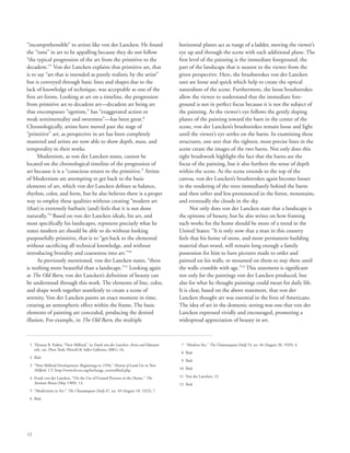 12
“incomprehensible” to artists like von der Lancken. He found
the “isms” in art to be appalling because they do not follow
“the typical progression of the art from the primitive to the
decadent.”7
Von der Lancken explains that primitive art, that
is to say “art that is intended as purely realistic by the artist”
but is conveyed through basic lines and shapes due to the
lack of knowledge of technique, was acceptable as one of the
first art forms. Looking at art on a timeline, the progression
from primitive art to decadent art—decadent art being art
that encompasses “egotism,” has “exaggerated action or
weak sentimentality and sweetness”—has been great.8
Chronologically, artists have moved past the stage of
“primitive” art, as perspective in art has been completely
mastered and artists are now able to show depth, mass, and
temporality in their works.
Modernism, as von der Lancken states, cannot be
located on the chronological timeline of the progression of
art because it is a “conscious return to the primitive.” Artists
of Modernism are attempting to get back to the basic
elements of art, which von der Lancken defines as balance,
rhythm, color, and form, but he also believes there is a proper
way to employ these qualities without creating “modern art
(that) is extremely barbaric (and) feels that it is not done
naturally.”9
Based on von der Lancken ideals, his art, and
most specifically his landscapes, represent precisely what he
states modern art should be able to do without looking
purposefully primitive, that is to “get back to the elemental
without sacrificing all technical knowledge, and without
introducing brutality and coarseness into art.”10
As previously mentioned, von der Lancken states, “there
is nothing more beautiful than a landscape.”11
Looking again
at The Old Barn, von der Lancken’s definition of beauty can
be understood through this work. The elements of line, color,
and shape work together seamlessly to create a scene of
serenity. Von der Lancken paints an exact moment in time,
creating an atmospheric effect within the frame. The basic
elements of painting are concealed, producing the desired
illusion. For example, in The Old Barn, the multiple
horizontal planes act as rungs of a ladder, moving the viewer’s
eye up and through the scene with each additional plane. The
first level of the painting is the immediate foreground, the
part of the landscape that is nearest to the viewer from the
given perspective. Here, the brushstrokes von der Lancken
uses are loose and quick which help to create the optical
naturalism of the scene. Furthermore, the loose brushstrokes
allow the viewer to understand that the immediate fore-
ground is not in perfect focus because it is not the subject of
the painting. As the viewer’s eye follows the gently sloping
planes of the painting toward the barn in the center of the
scene, von der Lancken’s brushstrokes remain loose and light
until the viewer’s eye settles on the barns. In examining these
structures, one sees that the tightest, most precise lines in the
scene create the images of the two barns. Not only does this
tight brushwork highlight the fact that the barns are the
focus of the painting, but it also furthers the sense of depth
within the scene. As the scene extends to the top of the
canvas, von der Lancken’s brushstrokes again become looser
in the rendering of the trees immediately behind the barns
and then softer and less pronounced in the forest, mountains,
and eventually the clouds in the sky.
Not only does von der Lancken state that a landscape is
the epitome of beauty, but he also writes on how framing
such works for the home should be more of a trend in the
United States: “It is only now that a man in this country
feels that his home of stone, and more permanent building
material than wood, will remain long enough a family
possession for him to have pictures made to order and
painted on his walls, or mounted on them to stay there until
the walls crumble with age.”12
This statement is significant
not only for the paintings von der Lancken produced, but
also for what he thought paintings could mean for daily life.
It is clear, based on the above statement, that von der
Lancken thought art was essential in the lives of Americans.
The idea of art in the domestic setting was one that von der
Lancken expressed vividly and encouraged, promoting a
widespread appreciation of beauty in art.
	 1	Thomas B. Parker, “New Milford,” in Frank von der Lancken: Artist and Educator
exh. cat. (New York: Hirschl  Adler Galleries, 2001), 16.
	 2	 Ibid.
	 3	“New Milford Development: Beginnings to 1950,” History of Land Use in New
Milford, CT, http://www.hvceo.org/luchange_newmilford.php.
	 4	Frank von der Lancken, “On the Use of Framed Pictures in the Home,” The
Institute Breeze (May 1909): 13.
	 5	 “Modernism in Art,” The Chautauquan Daily 47, no. 49 (August 18, 1922): 7.
	 6	 Ibid.
	 7	 “Modern Art,” The Chautauquan Daily 53, no. 46 (August 20, 1929): 4.
	 8	 Ibid.
	 9	 Ibid.
	10	 Ibid.
	11	 Von der Lancken, 13.
	12	 Ibid.
 