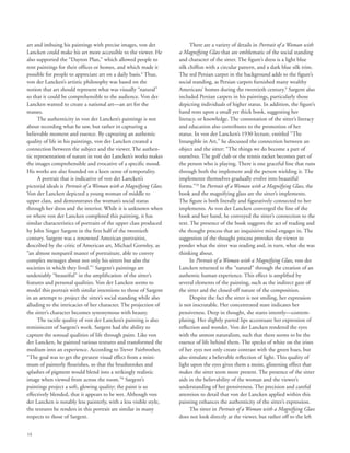 14
art and imbuing his paintings with precise images, von der
Lancken could make his art more accessible to the viewer. He
also supported the “Dayton Plan,” which allowed people to
rent paintings for their offices or homes, and which made it
possible for people to appreciate art on a daily basis.6
Thus,
von der Lancken’s artistic philosophy was based on the
notion that art should represent what was visually “natural”
so that it could be comprehensible to the audience. Von der
Lancken wanted to create a national art––an art for the
masses.
The authenticity in von der Lancken’s paintings is not
about recording what he saw, but rather in capturing a
believable moment and essence. By capturing an authentic
quality of life in his paintings, von der Lancken created a
connection between the subject and the viewer. The authen-
tic representation of nature in von der Lancken’s works makes
the images comprehensible and evocative of a specific mood.
His works are also founded on a keen sense of temporality.
A portrait that is indicative of von der Lancken’s
pictorial ideals is Portrait of a Woman with a Magnifying Glass.
Von der Lancken depicted a young woman of middle to
upper class, and demonstrates the woman’s social status
through her dress and the interior. While it is unknown when
or where von der Lancken completed this painting, it has
similar characteristics of portraits of the upper class produced
by John Singer Sargent in the first half of the twentieth
century. Sargent was a renowned American portraitist,
described by the critic of American art, Michael Gormley, as
“an almost nonpareil master of portraiture, able to convey
complex messages about not only his sitters but also the
societies in which they lived.”7
Sargent’s paintings are
undeniably “beautiful” in the amplification of the sitter’s
features and personal qualities. Von der Lancken seems to
model this portrait with similar intentions to those of Sargent
in an attempt to project the sitter’s social standing while also
alluding to the intricacies of her character. The projection of
the sitter’s character becomes synonymous with beauty.
The tactile quality of von der Lancken’s painting is also
reminiscent of Sargent’s work. Sargent had the ability to
capture the sensual qualities of life through paint. Like von
der Lancken, he painted various textures and transformed the
medium into an experience. According to Trever Fairbrother,
“The goal was to get the greatest visual effect from a mini-
mum of painterly flourishes, so that the brushstrokes and
splashes of pigment would blend into a strikingly realistic
image when viewed from across the room.”8
Sargent’s
paintings project a soft, glowing quality; the paint is so
effectively blended, that it appears to be wet. Although von
der Lancken is notably less painterly, with a less visible style,
the textures he renders in this portrait are similar in many
respects to those of Sargent.
There are a variety of details in Portrait of a Woman with
a Magnifying Glass that are emblematic of the social standing
and character of the sitter. The figure’s dress is a light blue
silk chiffon with a circular pattern, and a dark blue silk trim.
The red Persian carpet in the background adds to the figure’s
social standing, as Persian carpets furnished many wealthy
Americans’ homes during the twentieth century.9
Sargent also
included Persian carpets in his paintings, particularly those
depicting individuals of higher status. In addition, the figure’s
hand rests upon a small yet thick book, suggesting her
literacy, or knowledge. The connotation of the sitter’s literacy
and education also contributes to the promotion of her
status. In von der Lancken’s 1930 lecture, entitled “The
Intangible in Art,” he discussed the connection between an
object and the sitter: “The things we do become a part of
ourselves. The golf club or the tennis racket becomes part of
the person who is playing. There is one graceful line that runs
through both the implement and the person wielding it. The
implements themselves gradually evolve into beautiful
forms.”10
In Portrait of a Woman with a Magnifying Glass, the
book and the magnifying glass are the sitter’s implements.
The figure is both literally and figuratively connected to her
implements. As von der Lancken converged the line of the
book and her hand, he conveyed the sitter’s connection to the
text. The presence of the book suggests the act of reading and
the thought process that an inquisitive mind engages in. The
suggestion of the thought process provokes the viewer to
ponder what the sitter was reading and, in turn, what she was
thinking about.
In Portrait of a Woman with a Magnifying Glass, von der
Lancken returned to the “natural” through the creation of an
authentic human experience. This effect is amplified by
several elements of the painting, such as the indirect gaze of
the sitter and the closed-off nature of the composition.
Despite the fact the sitter is not smiling, her expression
is not inscrutable. Her concentrated stare indicates her
pensiveness. Deep in thought, she stares intently––contem-
plating. Her slightly parted lips accentuate her expression of
reflection and wonder. Von der Lancken rendered the eyes
with the utmost naturalism, such that there seems to be the
essence of life behind them. The specks of white on the irises
of her eyes not only create contrast with the green hues, but
also simulate a believable reflection of light. This quality of
light upon the eyes gives them a moist, glistening effect that
makes the sitter seem more present. The presence of the sitter
aids in the believability of the woman and the viewer’s
understanding of her pensiveness. The precision and careful
attention to detail that von der Lancken applied within this
painting enhances the authenticity of the sitter’s expression.
The sitter in Portrait of a Woman with a Magnifying Glass
does not look directly at the viewer, but rather off to the left
 