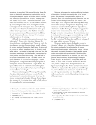 15
beyond the picture plane. This outward direction allows the
viewer to observe her, without being confronted by her. By
focusing her viewpoint beyond the viewer, von der Lancken
does not include the audience in her space, allowing us to
view her but not vice-versa. The relation of the sitter to the
viewer is a construct of von der Lancken’s aesthetic intention.
By not including the viewer in the picture plane, von der
Lancken prevents the interruption of the cohesive flowing
lines of the form. The distinction between the sitter’s space
and the viewer’s space creates a clear rhythmic movement
between each component of the composition. In addition,
the lack of interaction between sitter and viewer creates a
reflective quality to the painting.
Although there is no direct interaction between the sitter
in Portrait of a Woman with a Magnifying Glass and the
viewer, both share a similar experience. The way in which the
sitter does not enter into the viewer’s space actually enhances
the pensive quality of the painting. Each figure, the sitter and
the viewer, are isolated in separate spaces. As the sitter stood
before von der Lancken she did not look at him, and they did
not engage in a dialogue. Von der Lancken contemplated her
as she perhaps reflected on her reading. Those that look at
her become contemplative as well. The viewer looks at the
figure and reflects on what she sees, engaging in a similar
pensive process. The figure and the viewer participate in an
introspective process in their solitude. Despite the fact the
figure and the viewer do not directly interact through eye
contact or gesture, they are linked by their personal experi-
ences of reflection and thought.
The contemplative aspect of Portrait of a Woman with a
Magnifying Glass makes it an intimate portrait. Von der
Lancken created a connection between the viewer and the
sitter, as both are deep in thought. Although the sitter’s gaze
does not meet the viewer’s, the viewer is able to look at her as
she contemplates her innermost thoughts.
This sense of introspection is enhanced by the interiority
of the subject. The figure is extremely close to the picture
plane. This proximity can be attributed in part to the
proximity of the wall in the background. In addition, von der
Lancken painted the figure almost life size, and she is the
closest object to the foreground. The interiority of the image
enhances the quality of introspection in the painting, as the
viewer’s eye cannot wander throughout the depicted space.
The viewer is fixed to the image of the figure, only permitted
to travel to the inner corners of his mind. The concept of
being in an interior setting relates to the notion that the sitter
is confined to her own thoughts, not permitted to go outside
her mind and engage in a conversation with those around
her. The proximity of the figure also amplifies the intimacy of
the image and the presence of the sitter.
The pensive quality that von der Lancken created in
Portrait of a Woman with a Magnifying Glass relates directly to
his aesthetic philosophy. By authenticating the human
experience through thought and reflection, von der Lancken
successfully returned to the natural. This believable human
quality is accessible and comprehensible. The believability
of the expression is located in the precision with which the
painting was rendered and the positioning of the figure
within the space. As the viewer is prompted to think and
reflect, he or she is able to relate to the action of the sitter.
This portrait is not just about the representation of the
figure’s physical aspects, but also the quality of her character
and what she experienced at that specific moment. Through
the pensive effect that von der Lancken created, the viewer
not only experiences a similar state of mind, but also
understands the sitter as an intelligent, deep-thinking woman
of the upper class.
	 1	 “The Intangible in Art,” The Chautauquan Daily 54, no. 15 (July 14, 1930): 1.
	 2	 “Modern Art,” The Chautauquan Daily 53, no. 46 (August 20, 1929): 4.
	 3	 “Modernism in Art,” The Chautauquan Daily 47, no. 49 (August 18, 1922): 4.
	 4	 “The Intangible in Art,” 1.
	 5	 “Art in Daily Life,” The Chautauquan Daily 50, no. 11 (July 15, 1925): 2.
	 6	 Ibid.
	 7	Michael Gormley. “John Singer Sargent: A World of Grace in Changing Times,”
American Artist 74 (June 2010): 48–55.
	 8	Trevor J. Fairbrother, John Singer Sargent: The Sensualist (New Haven: Yale
University Press, 2000), 47.
	 9	Arthur Upham Pope, “Research Methods of Muhammadan Art,” The Art Bulletin
8, no. 1 (1925): 43–49.
	10	 “The Intangible in Art,” 1.
 