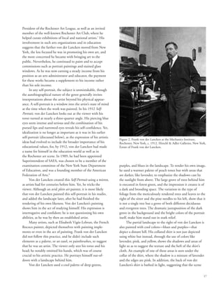 17
President of the Rochester Art League, as well as an invited
member of the well-known Rochester Art Club, where he
helped curate exhibitions of local and national artists.7
His
involvement in such arts organizations and in education
suggests that the farther von der Lancken moved from New
York, the less focused he was in promoting his own art, and
the more concerned he became with bringing art to the
public. Nevertheless, he continued to paint and to accept
commissions such as portrait paintings and stained glass
windows. As he was now earning a steady income from his
position as an arts administrator and educator, the payment
for these works became a supplement to his income rather
than his sole income.
In any self-portrait, the subject is unmistakable, though
the autobiographical nature of the genre generally invites
interpretations about the artist beyond his physical appear-
ance. A self-portrait is a window into the artist’s state of mind
at the time when the work was painted. In his 1912 Self-
Portrait, von der Lancken looks out at the viewer with his
torso turned at nearly a three-quarter angle. His piercing blue
eyes seem intense and serious and the combination of his
pursed lips and narrowed eyes reveals his self-confidence. Yet,
idealization is no longer as important as it was in his earlier
self-portrait (discussed below), as the expression of his artistic
ideas had evolved to include the broader importance of his
educational values, for, by 1912, von der Lancken had made
a name for himself in the education world as well as in
the Rochester art scene. In 1909, he had been appointed
Superintendent of SAFA, was chosen to be a member of the
examination committee of the New York State Department
of Education, and was a founding member of the American
Federation of Arts.8
Von der Lancken created this Self-Portrait using a mirror,
as artists had for centuries before him. Yet, he tricks the
viewer. Although an avid plein air painter, it is most likely
that von der Lancken painted this self-portrait in his studio,
and added the landscape later, after he had finished the
rendering of his own likeness. Von der Lancken’s painting
shows him in the act of studying himself. His expression is
interrogative and confident; he is not questioning his own
abilities, as he was by then an established artist.
Many artists, such as Elisabeth Vigée-Lebrun, the French
Rococo painter, depicted themselves with painting imple-
ments or even in the act of painting. Frank von der Lancken
did not follow this practice, and he didn’t include such
elements as a palette, or an easel, or paintbrushes, to suggest
that he was an artist. The viewer only sees his torso and his
head; he notably omitted his hands, which was of course
crucial to his artistic practice. He portrays himself out-of-
doors with a landscape behind him.
Von der Lancken used a cool palette of deep greens,
purples, and blues in the landscape. To render his own image,
he used a warmer palette of peach tones but with areas that
are darker, like lavender, to emphasize the shadows cast by
the sunlight from above. The large grove of trees behind him
is executed in forest green, and the impression it creates is of
a dark and brooding space. The variation in the type of
foliage from the meticulously rendered trees and leaves to the
right of the sitter and the pine needles to his left, show that it
is not a single tree but a grove of both different deciduous
and evergreen trees. The dramatic juxtaposition of the dark
grove in the background and the bright colors of the portrait
itself, make him stand out in stark relief.
The partial landscape to the right of von der Lancken is
also painted with cool colors—blues and purples—that
depict a distant hill. His collared shirt is not just depicted
using white but instead, through the use of colors like
lavender, pink, and yellow, shows the shadows and areas of
light so as to suggest the texture and the heft of the shirt’s
cloth. An example of one of these areas is seen under the
collar of the shirt, where the shadow is a mixture of lavender
and the edges are pink. In addition, the back of von der
Lancken’s shirt is bathed in light, suggesting that the scene
Figure 2. Frank von der Lancken at the Mechanics Institute,
Rochester, New York, c. 1912. Hirschl  Adler Galleries, New York,
Estate of Frank von der Lancken.
 