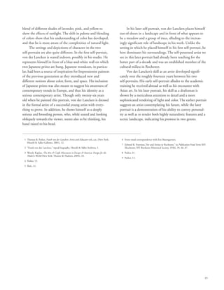 19
blend of different shades of lavender, pink, and yellow to
show the effects of sunlight. The shift in palette and blending
of colors show that his understanding of color has developed,
and that he is more aware of the complexities of natural light.
The settings and depictions of character in the two
self-portraits are also quite different. In the first self-portrait,
von der Lancken is seated indoors, possibly in his studio. He
represents himself in front of a blue-and-white wall on which
two Japanese prints are hung. Japanese woodcuts, in particu-
lar, had been a source of inspiration for Impressionist painters
of the previous generation as they introduced new and
different notions about color, form, and space. His inclusion
of Japanese prints was also meant to suggest his awareness of
contemporary trends in Europe, and thus his identity as a
serious contemporary artist. Though only twenty-six years
old when he painted this portrait, von der Lancken is dressed
in the formal attire of a successful young artist with every-
thing to prove. In addition, he shows himself as a deeply
serious and brooding person, who, while seated and looking
obliquely towards the viewer, seems also to be thinking, his
hand raised to his head.
In his later self-portrait, von der Lancken places himself
out-of-doors in a landscape and in front of what appears to
be a meadow and a group of trees, alluding to the increas-
ingly significant role of landscape in his work. Unlike the
setting in which he placed himself in his first self-portrait, he
here dominates his surroundings. The self-possessed artist we
see in this later portrait had already been teaching for the
better part of a decade and was an established member of the
cultural milieu in Rochester.
Von der Lancken’s skill as an artist developed signifi-
cantly over the roughly fourteen years between his two
self-portraits. His early self-portrait alludes to the academic
training he received abroad as well as his encounter with
Asian art. In his later portrait, his skill as a draftsman is
shown by a meticulous attention to detail and a more
sophisticated rendering of light and color. The earlier portrait
suggests an artist contemplating his future, while the later
portrait is a demonstration of his ability to convey personal-
ity as well as to render both highly naturalistic features and a
scenic landscape, indicating his prowess in two genres.
	 1	Thomas B. Parker, Frank von der Lancken: Artist and Educator exh. cat. (New York:
Hirschl  Adler Galleries, 2001), 12.
	 2	 “Frank von der Lancken,” typed biography, Hirschl  Adler Archives, 1.
	 3	Wendy Kaplan, The Arts  Crafts Movement in Europe  America: Design for the
Modern World (New York: Thames  Hudson, 2004), 18.
	 4	 Parker, 15.
	 5	 Ibid., 41.
	 6	 From email correspondence with Eric Baumgartner.
	 7	Edward R. Foreman,“Art and Artists in Rochester,” in Publication Fund Series XIV
(Rochester, NY: Rochester Historical Society, 1936), 35, 46–47.
	 8	 Parker, 41.
	 9	 Parker, 13.
 
