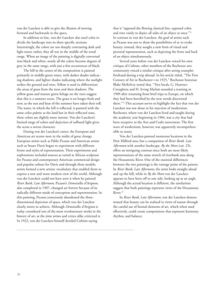 22
von der Lancken is able to give the illusion of moving
forward and backwards in the space.
In addition to line, von der Lancken also used color to
divide the landscape into its three specific sections.
Interestingly, the colors are not sharply contrasting dark and
light tones; rather, they all rest in the middle of the tonal
range. When an image of the painting is digitally converted
into black and white, nearly all the colors become degrees of
grey in the same range, with just a few occurrences of black.
The hill in the center of the composition is painted
primarily in middle-green tones, with darker shades indicat-
ing shadows, and lighter shades indicating where the sunlight
strikes the ground and trees. Yellow is used to differentiate
the areas of grass from the trees and their shadows. The
yellow grass and mature green foliage on the trees suggest
that this is a summer scene. The grass is no longer fresh and
new, as the sun and heat of the summer have taken their toll.
The water, in which the hill is reflected, is painted with the
same color palette as the land but in their reflected state,
these colors are slightly more intense. Von der Lancken’s
limited range of colors and depiction of suffused light gives
the scene a serene character.
During von der Lancken’s career, the European and
American art scenes were in the midst of great change.
European artists such as Pablo Picasso and American artists
such as Stuart Davis began to experiment with different
forms and styles of representation. Their experiments and
explorations included sources as varied as African sculpture
for Picasso and contemporary American commercial design
and popular culture for Davis and through these models,
artists formed a new artistic vocabulary that enabled them to
express a new and more modern view of the world. Although
von der Lancken could not have seen it when he painted
River Bank, Late Afternoon, Picasso’s Demoiselles d’Avignon,
also completed in 1907, changed art forever because of its
radically different mode of conception and representation. In
this painting, Picasso consciously abandoned the three-
dimensional depiction of space, which von der Lancken
clearly strove to achieve. Although Demoiselles d’Avignon is
today considered one of the most revolutionary works in the
history of art, at the time artists and critics alike criticized it.
In 1922, von der Lancken himself derided Cubism saying
that it “opposed the flowing classical line, opposed color,
and tries vainly to depict all sides of an object at once.”11
In contrast to von der Lancken, the goal of artists such
as Picasso was not to show the possibilities of or to evoke
beauty; instead, they sought a new form of visual and
pictorial representation, such as depicting the front and back
of an object simultaneously.
Several years before von der Lancken voiced his own
critique of Cubism, other members of the Rochester arts
community voiced a similar critique after seeing examples
firsthand during a trip abroad. In his article titled, “The First
Century of Art in Rochester—to 1925,” Rochester historian
Blake McKelvey noted that, “Two locals, G. Hamner-
Croughton and H. Irving Marlatt sounded a warning in
1909 after returning from brief trips to Europe, on which
they had been horrified by the new trends discovered
there.”12
This account serves to highlight the fact that von der
Lancken was not alone in his rejection of modernism.
Rochester, where von der Lancken lived and taught during
the academic year beginning in 1904, was a city that had
been receptive to the Arts and Crafts movement. The first
wave of modernism, however, was apparently incomprehen-
sible to many.
Von der Lancken painted numerous locations in the
New Milford area, but a comparison of River Bank, Late
Afternoon with another landscape, By the Shore (cat. 23),
offers an intriguing contrast since both are most likely
representations of the same stretch of riverbank area along
the Housatonic River. One of the essential differences
between the two paintings is the vantage point of the painter.
In River Bank, Late Afternoon, the artist looks straight ahead
and up the hill, while in By the Shore von der Lancken
appears to have been off to one side, looking up at an angle.
Although the actual location is different, the similarities
suggest that both paintings represent views of the Housatonic
River.13
In River Bank, Late Afternoon, von der Lancken demon-
strated that beauty can be realized in views of nature through
the careful use of formal elements of art, which when used
effectively, could create compositions that represent harmony,
rhythm, and balance.
 