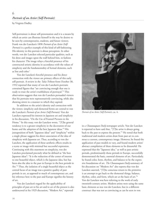 24
Self-portraiture is about self-presentation and it is a means by
which an artist can illustrate himself in the way he desires to
be seen by contemporaries, students, and future viewers.
Frank von der Lancken’s 1898 Portrait of an Artist (Self-
Portrait) is a perfect example of this kind of self-fashioning.
His identity in this portrait is about perception. In other
words, von der Lancken selected particular qualities, such as
his dress and images upon the wall behind him, to fashion
his character. The image relays a forceful presence of his
constructed artistic identity in accordance with the values of
simplicity and the fundamentality of formal elements, such
as line and color.1
Von der Lancken’s forceful presence and his direct
connection with the viewer are primary effects of this early
self-portrait. A review in the Tulsa Tribune from October 30,
1932 reported that many of von der Lancken’s portraits
contained figures that “are convincing enough that one is
ready to trust the artist’s truthfulness of portrayal.”2
This
observation suggests that von der Lancken persuaded viewers
that his portraits were representatively convincing, while also
showing sitters in a manner to which they aspired.
In addition to the artist’s identity and connection with
the viewer, simplicity and elemental forms are central to von
der Lancken’s Portrait of an Artist (Self-Portrait). Von der
Lancken expressed his interest in Japanese art and simplicity
in his discussion, “On the Use of Framed Pictures in the
Home.” In this essay, von der Lancken wrote, “[T]he general
tendency is to a greater simplicity in the decoration of our
home and the adoption of the best Japanese ideas.”3
His
juxtaposition of both “Japanese ideas” and “simplicity” within
a single phrase suggests his direct association of the idea of
simplicity with Japanese art. Thus, according to von der
Lancken, the application of these aesthetic effects results in
a scene or image with minimal but successful expression.
Continuing with this statement on simplicity, von der
Lancken proclaimed precisely what he defined as “the best
Japanese ideas”: “It is the reduction of the center of interest
to one beautiful object, which is the Japanese idea, but has
been also the idea in the past in Europe in the best periods in
Art.”4
Thus, the isolation of a single beautiful object as the
central focus of an image was a positive quality of past
periods in art, as opposed to much of contemporary art, and
his reference here to the past and Europe signifies the history
of art.
Von der Lancken’s regard for the applicability of
principles of past art to his art and to art of the present is also
underscored in his 1929 discussion, “Modern Art,” reported
in a Chautauquan Daily newspaper article. Von der Lancken
is reported to have said that, “[T]he artist is always going
back to the past to express the present.”5
He noted that both
traditional and modern artists draw from past art to con-
struct a current, contemporary image. However, he found the
application of past models to vary, and found modern artists’
abstract compilation of these elements to be distasteful. He
expressed that the “Japanese idea,” as well as past artistic
periods, predominantly those periods in Europe, successfully
demonstrated the basic, essential elements of art. Particularly,
he found color, form, rhythm, and balance to be the expres-
sive foundations of art. The Chautauquan Daily summary of
his discussion on “Modern Art” also reports that von der
Lancken asserted, “[T]he conscious return to the primitive
is an attempt to get back to the elemental things, balance,
rhythm, color, and form, which are at the basis of art.”6
Von der Lancken was here referring to the work of early
twentieth-century artists. Modern artists were using the same
basic elements as was von der Lancken, but in a different
construct that was not as convincing as can be seen in von
6
Portrait of an Artist (Self-Portrait)
by Virginia Dudley
Portrait of an Artist (Self-Portrait), cat. 6.
 