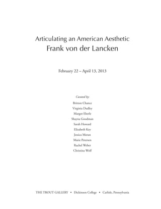 February 22 – April 13, 2013
Curated by:
Britton Chance
Virginia Dudley
Margot Eberle
Shayna Goodman
Sarah Howard
Elizabeth Key
Jessica Moran
Marie Petersen
Rachel Weber
Christina Wolf
THE TROUT GALLERY • Dickinson College • Carlisle, Pennsylvania
Articulating an American Aesthetic
Frank von der Lancken
 