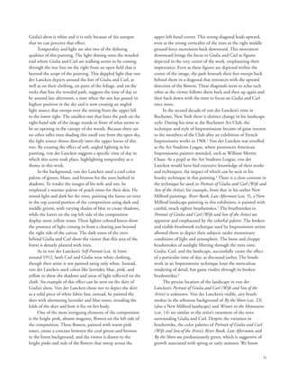 31
Giulia’s dress is white and it is only because of the sunspot
that we can perceive that effect.
Temporality and light are also two of the defining
qualities of this painting. The light shining onto the wooded
trail where Giulia and Carl are walking seems to be coming
through the tree line on the right from an open field that is
beyond the scope of the painting. This dappled light that von
der Lancken depicts around the feet of Giulia and Carl, as
well as on their clothing, on parts of the foliage, and on the
rocks that line the wooded path, suggests the time of day to
be around late afternoon, a time when the sun has passed its
highest position in the sky and is now creating an angled
light source that sweeps over the setting from the upper left
to the lower right. The smallest tree that lines the path on the
right-hand side of the image stands in front of what seems to
be an opening in the canopy of the woods. Because there are
no other taller trees shading this small tree from the open sky,
the light source shines directly onto the upper leaves of this
tree. By creating the effect of soft, angled lighting in his
painting, von der Lancken suggests a specific time of day in
which this scene took place, highlighting temporality as a
theme in this work.
In the background, von der Lancken used a cool color
palette of greens, blues, and browns for the trees bathed in
shadows. To render the images of his wife and son, he
employed a warmer palette of peach tones for their skin. He
mixed light and dark for the trees, painting the leaves on trees
in the top central portion of the composition using dark and
middle greens, with varying shades of blue to create shadows,
while the leaves on the top left side of the composition
display more yellow tones. These lighter colored leaves show
the presence of light coming in from a clearing just beyond
the right side of the canvas. The dark tones of the trees
behind Giulia and Carl show the viewer that this area of the
forest is densely planted with trees.
As in von der Lancken’s Self-Portrait (cat. 4) from
around 1912, both Carl and Giulia wear white clothing,
though their attire is not painted using only white. Instead,
von der Lancken used colors like lavender, blue, pink, and
yellow to show the shadows and areas of light reflected on the
cloth. An example of this effect can be seen on the skirt of
Giulia’s dress. Von der Lancken chose not to depict the skirt
as a solid piece of white fabric but, instead, he painted the
skirt with alternating lavender and blue tones, revealing the
folds of the skirt and how it fits on her body.
One of the most intriguing elements of the composition
is the bright pink, almost magenta, flowers on the left side of
the composition. These flowers, painted with warm pink
tones, create a contrast between the cool greens and browns
in the forest background, and the viewer is drawn to the
bright pinks and reds of the flowers that sweep across the
upper left-hand corner. This strong diagonal leads upward,
even as the strong verticality of the trees in the right middle
ground force movement back downward. This movement
downward brings the focus to Giulia and Carl as figures
depicted in the very center of the work, emphasizing their
importance. Even as these figures are depicted within the
center of the image, the path beneath their feet sweeps back
behind them in a diagonal that intersects with the upward
direction of the flowers. These diagonals seem to echo each
other as the viewer follows them back and then up again and
then back down with the trees to focus on Giulia and Carl
once more.
In the second decade of von der Lancken’s time in
Rochester, New York there is distinct change in his landscape
style. During his time at the Rochester Art Club, the
technique and style of Impressionism became of great interest
to the members of the Club after an exhibition of French
Impressionist works in 1908.3
Von der Lancken was enrolled
at the Art Students League, where prominent American
Impressionist painters attended, such as William Merritt
Chase. As a pupil at the Art Students League, von der
Lancken would have had extensive knowledge of their works
and techniques, the impact of which can be seen in his
brushy technique in this painting.4
There is a clear contrast in
the technique he used in Portrait of Giulia and Carl (Wife and
Son of the Artist), for example, from that in his earlier New
Milford paintings. River Bank, Late Afternoon (cat. 5), a New
Milford landscape painting in this exhibition, is painted with
careful, much tighter brushstrokes.5
The brushstrokes in
Portrait of Giulia and Carl (Wife and Son of the Artist) are
apparent and emphasized by the colorful palette. The broken
and visible brushwork technique used by Impressionist artists
allowed them to depict their subjects under momentary
conditions of light and atmosphere. The loose and choppy
brushstrokes of sunlight filtering through the trees onto
Giulia, Carl, and the landscape, successfully create the effect
of a particular time of day, as discussed earlier. The brush-
work in an Impressionist technique loses the meticulous
rendering of detail, but gains vitality through its broken
brushstrokes.6
The precise location of the landscape in von der
Lancken’s Portrait of Giulia and Carl (Wife and Son of the
Artist) is unknown. Von der Lancken’s visible, airy brush-
strokes in the arborous background of By the Shore (cat. 23)
(also a New Milford landscape) and Winter in the Mountains
(cat. 14) are similar to the artist’s treatment of the trees
surrounding Giulia and Carl. Despite the variation in
brushstroke, the color palettes of Portrait of Giulia and Carl
(Wife and Son of the Artist); River Bank, Late Afternoon; and
By the Shore are predominately green, which is suggestive of
growth associated with spring or early summer. We know
 