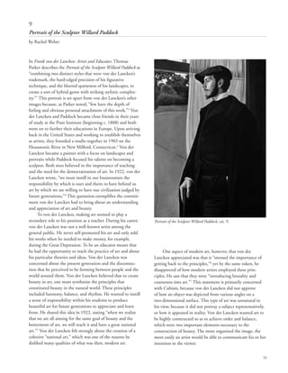 33
In Frank von der Lancken: Artist and Educator, Thomas
Parker describes the Portrait of the Sculptor Willard Paddock as
“combining two distinct styles that were von der Lancken’s
trademark, the hard-edged precision of his figurative
technique, and the blurred sparseness of his landscapes, to
create a sort of hybrid genre with striking stylistic complex-
ity.”1
This portrait is set apart from von der Lancken’s other
images because, as Parker noted, “few have the depth of
feeling and obvious personal attachment of this work.”2
Von
der Lancken and Paddock became close friends in their years
of study at the Pratt Institute (beginning c. 1888) and both
went on to further their educations in Europe. Upon arriving
back in the United States and working to establish themselves
as artists, they founded a studio together in 1903 on the
Housatonic River in New Milford, Connecticut.3
Von der
Lancken became a painter with a focus on landscapes and
portraits while Paddock focused his talents on becoming a
sculptor. Both men believed in the importance of teaching
and the need for the democratization of art. In 1922, von der
Lancken wrote, “we must instill in our businessmen the
responsibility by which is ours and theirs to have behind us
art by which we are willing to have our civilization judged by
future generations.”4
This quotation exemplifies the commit-
ment von der Lancken had to bring about an understanding
and appreciation of art and beauty.
To von der Lancken, making art seemed to play a
secondary role to his position as a teacher. During his career,
von der Lancken was not a well-known artist among the
general public. He never self-promoted his art and only sold
his works when he needed to make money, for example,
during the Great Depression. To be an educator meant that
he had the opportunity to teach the practice of art and about
his particular theories and ideas. Von der Lancken was
concerned about the present generation and the disconnec-
tion that he perceived to be forming between people and the
world around them. Von der Lancken believed that to create
beauty in art, one must synthesize the principles that
constituted beauty in the natural world. These principles
included harmony, balance, and rhythm. He wanted to instill
a sense of responsibility within his students to produce
beautiful art for future generations to appreciate and learn
from. He shared this idea in 1922, stating “when we realize
that we are all aiming for the same goal of beauty and the
betterment of art, we will reach it and have a great national
art.”5
Von der Lancken felt strongly about the creation of a
cohesive “national art,” which was one of the reasons he
disliked many qualities of what was then, modern art.
One aspect of modern art, however, that von der
Lancken appreciated was that it “stressed the importance of
getting back to the principles,”6
yet by the same token, he
disapproved of how modern artists employed these prin-
ciples. He saw that they were “introducing brutality and
coarseness into art.”7
This statement is primarily concerned
with Cubism, because von der Lancken did not approve
of how an object was depicted from various angles on a
two-dimensional surface. This type of art was unnatural in
his view, because it did not portray a subject representatively,
or how it appeared in reality. Von der Lancken wanted art to
be highly constructed so as to achieve order and balance,
which were two important elements necessary to the
construction of beauty. The more organized the image, the
more easily an artist would be able to communicate his or her
intention to the viewer.
9
Portrait of the Sculptor Willard Paddock
by Rachel Weber
Portrait of the Sculptor Willard Paddock, cat. 9.
 