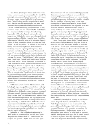 34
The Portrait of the Sculptor Willard Paddock was a work
von der Lancken made to commemorate his close friend. The
painting is as much about Paddock’s personality as it is about
the respect von der Lancken had for his friend’s esteemed
career. Paddock’s talents were first recognized at the age of
ten. A few years later, his parents enrolled him at the Pratt
Institute in Brooklyn where he later befriended von der
Lancken. Paddock immediately gained attention at his new
school and was the first man to be sent by Mr. Fredrick Pratt
on a two-year scholarship to Europe. This scholarship
happened in 1895, before Paddock had turned twenty.8
Sculpture was Paddock’s first interest and in Europe he honed
in on this medium, exhibiting a bas-relief at the Paris Salon
in his first year.9
Like other artists of his generation, Paddock
studied art of the Renaissance and the great collection at the
Louvre. Like von der Lancken, “he nurtured his own ideals of
beauty” and was “never caught up in the maelstrom of
modernity, which was beginning on its rapid and often
destructive course during the last decade of the nineteenth
century.”10
As an artist, Paddock often looked to the past. His
style was very controlled and precise, sharing similarities with
what was then termed “The Old Masters.” Before returning
to the United States, Paddock briefly studied at the Académie
Julian where von der Lancken also received his education. In
1908, Paddock won another grant that allowed him to return
to Europe, yet this time he stayed in Italy. In Italy, Paddock
learned about patinas and discovered a formula for making
his own that he would later use on his bronze sculptures.11
When he returned to the United States for the second time,
he was commissioned to make various sculptures that can
still be seen around the United States today, such as his
“Grant Memorial” fountain in Michigan and a large bronze
bas-relief in the entrance hall of the New York Chamber of
Commerce.
Paddock was a “keen observer of human nature, [and]
he had a gift in producing a likeness in which the psychologi-
cal traits of his sitter predominate.”12
It is not surprising that
Paddock and von der Lancken became such close friends and
colleagues, especially since they shared fundamental beliefs
about what was “good” art and how to convey beauty in their
work. Both artists thought that the best way to portray their
subjects was in a realistic manner, recreating in their art what
they saw visually. To Paddock and von der Lancken, art was
not about abstract embellishment, and both men believed
that less was more. For example, Paddock was convinced that
“the finest draughtsmanship required the fewest lines, but
that they must be telling ones.”13
In October of 1914, Paddock made a memorial for
Noah Webster at Amherst College. Art critic Anna Louise
Wangeman described this work as “a combination of the
sculptor’s best qualities: a rhythm in the fine seated figure
that harmonizes so well with architectural background, and
the tout ensemble expresses balance, repose, and noble
simplicity.”14
This remark underscores how von der Lancken
and Paddock represented similar artistic principles, principles
that they considered to be central when it came to the
representation of beauty. Part of what led to these shared
artistic beliefs was that both men were supporters of the Arts
and Crafts movement. This movement was formed to
counter modernity and was not “so much a style as an
approach to the making of objects.” The group promoted
ideas such as joy in labor, truth to materials, unity in design,
and honesty in construction, all of which were exemplified in
either the art or teachings of von der Lancken and Paddock.15
In the Portrait of the Sculptor Willard Paddock, beauty is
created through the order within the image and the precise
detail with which von der Lancken rendered his friend. In
1930, von der Lancken wrote, “beauty is synonymous with
orderly living and we cannot dissociate beauty from life and
from all that is great in the world.”16
Lack of order leads to
ugliness in von der Lancken’s opinion. In the Portrait of the
Sculptor Willard Paddock, the highly calculated style can be
understood as von der Lancken’s attempt to synthesize the
natural beauty inherent in what can be seen. The careful
attention von der Lancken gives to the rendering of
Paddock’s features is exemplified by the detail of Paddock’s
left ear and right hand. The meticulousness with which he
rendered them must have been time consuming, and it serves
as another way for von der Lancken to represent his respect
for his friend. Von der Lancken captures the unique form of
his friend’s ear, such as each individual crease, the shape of his
earlobe, and hollows of his inner ear. Paddock’s right hand
that grasps his cane is painted so tightly that the viewer is
able to see veins, the lines of his knuckles, and the cleanliness
of his fingernails. The focus on Paddock’s hand was surely
intentional, because it provides visual information for the
viewer about Paddock’s character. Even though Paddock used
his hands daily to make sculptures, it is evident by the
appearance of his clean nails and smooth skin that von der
Lancken wanted him to be defined not just as a sculptor, but
also as a gentleman and intellectual, which is suggested by his
pensive stare.
Paddock was a worldly man, receiving an education in
Europe along with the most acclaimed artists of his day.
Paddock’s pensive stare can be seen to represent his intelli-
gence and his depth of thought. He is lost in a moment,
unaware of the viewer or his immediate surroundings. His
clothing communicates a similar message because he is
portrayed not in the smock of an artist, but in an expensive
wool suit worn by men of the upper class. It was not unusual
for artists to be painted in this way, especially in the early
1900s when the position of artists within American society
 
