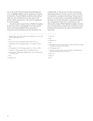 36
tree on the far left. The more loosely painted background
serves to highlight Paddock, who by comparison, is painted
in sharp focus. To paint Paddock would have taken substan-
tially more time and effort than any other aspect of the
portrait, which communicates to the viewer his significance
to von der Lancken.
Von der Lancken remained close to Paddock throughout
his life. In fact, there is a photograph of von der Lancken’s
family vacationing at Paddock’s house and studio in
Connecticut more than fifteen years after this portrait was
completed (fig. 4). This portrait was about more than just
representing a friend; it was also a way for von der Lancken
to articulate his conceptions about beauty. The portrayal of
beauty to von der Lancken was repeatable and depended on
the proper use of artistic principles, compositional organiza-
tion, and painterly control. Every visual element in the
Portrait of the Sculptor Willard Paddock was highly calculated.
Von der Lancken had very specific ideas of how best to paint
his friend and communicate the respect and admiration he
had for him.
	 1	Thomas B. Parker, Frank von der Lancken: Artist and Educator exh. cat. (New York:
Hirschl  Adler Galleries, 2001), 21.
	 2	 Ibid.
	 3	Frank von der Lancken, Autobiography, Hirschl  Adler Archives, n.p.
	 4	 “Modernism in Art,” The Chautauquan Daily 47, no. 49 (August 18, 1922): 4.
	 5	 Ibid.
	 6	 “The Intangible in Art,” The Chautauquan Daily 54, no. 15 (July 14, 1930): 1.
	 7	 “Modern Art,” The Chautauquan Daily 53, no. 46 (August 20, 1929): 4.
	 8	Anna Wangeman, “Willard Dryden Paddock: Idealist,” American Magazine of Art
7, no. 8 (1916): 328.
	 9	 Ibid.
	10	 Wangeman, 329.
	11	 Ibid., 330.
	12	 Ibid.
	13	 Wangeman, 331.
	14	 Ibid.
	15	Wendy Kaplan, The Arts and Crafts Movement in Europe and America (Los Angeles:
Los Angeles County Museum of Art, 2004), 11.
	16	 “The Intangible in Art,” 4.
	17	Sara Burnes, Inventing the Modern Artist: Art and Culture in Gilded Age America
(New Haven: Yale University Press, 1966), 26–27.
	18	 Burnes, 35.
	19	 Parker, 18.
	20	 Ibid.
 