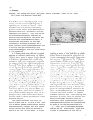 37
10
At the Beach
by Britton Chance, Virginia Dudley, Margot Eberle, Shayna Goodman, Sarah Howard, Elizabeth Key, Jessica Moran,
Marie Petersen, Rachel Weber, and Christina Wolf
In At the Beach, von der Lancken depicts people casually
enjoying leisure time and swimming. Genre painting, or
representing scenes of everyday life, appears as a subject
throughout American art and is most common during
periods of economic and social change.1
American painters
represented scenes of life as it changed around them, often
capturing the nature of their eras.2
Though leisure time was
rare in nineteenth-century America, at the turn of the
twentieth century, many middle-class Americans had more
leisure time and recreational sports become popular.3
As
urbanization and industrialization grew, artists began
investigating city surroundings, including new sites for
leisure.4
At the Beach not only represents a familiar new trend
in society, but it may also represent an atypical social
commentary with a reference to the role of women in society,
as Parker has suggested.5
In the drawing, people of the middle and lower middle
classes can be seen leisurely relaxing together with children.
The beach appears uncared for as seen by the refuse depicted
in the left corner, indicating also that it is a public rather
than a private beach. No one in the drawing is bothered by
the newspapers, bottles, boxes, and driftwood that litter the
foreground. The fact that the beachgoers are unbothered by
the trash that surrounds them is further evidenced by the
woman on the right who sits on a discarded soapbox. All of
the beach’s inhabitants are most likely from an urban area
close by, as evidenced by their dress, and are only at the beach
for a brief part of the day. Therefore, this beach is not a
vacation spot that would be frequented by the upper class,
but instead serves as a brief reprieve from the busy and
bustling lives of these working-class people. This context can
also be inferred from the lack of picnic baskets, blankets, or
chairs. The beach is a meeting spot for the adults to casually
get together for a few hours, as seen, for example, in the three
women at the right of the image, while their children get a
chance to play. The fact that the adults are still dressed in
their day clothes and did not change into bathing suits or at
least lighter clothing, further communicates the idea that
their time at the beach is fleeting and that everyone has their
busy lives to get back to.
There is a wide assortment of people bathing and
enjoying the water in von der Lancken’s At the Beach. Despite
all of the particular attention to dress in this work, it does not
have a date even though it is signed. Based on the articles of
clothing represented in this drawing, this work might be
dated to the mid-1940s. The forties brought a lot of change
to clothing, in part due to World War II. There are a few key
articles of clothing in At the Beach that point to the 1940s.
First, the woman standing in the center left of the drawing is
clearly wearing an “A” Silhouette coat.6
The “A” Silhouette
coats were long and full-backed coats with straight sleeves,
and they were not introduced until the late 1940s.7
This
particular coat seems to be made of textured wool with four
buttons on the back. Almost every adult in this drawing is
wearing a hat. While there are a variety of hats shown, the
predominate style is the straw sailor hat. For women there are
two main versions of this hat: the pancake and cartwheel
straw sailors.8
The cartwheel hat was a hat with a wide brim
made of straw usually adorned with ribbon.9
This style of hat
is seen both in the standing woman in the jacket and in more
adorned versions in the seated women facing each other to
the right of the image. The women are also wearing typical
1940s pumps with rounded toes and thick heels.10
Similarly,
the men seated to the left of the image are dressed in suits
typical to the 1940s; a panama hat can also be seen on the
left and a straw boater hat on the right.11
The straw boater
hat is similar to the women’s straw sailor hats, but with a
smaller brim and a shorter crown.12
Finally, and perhaps most
importantly, is the variety of bathing suits represented in this
drawing. Von der Lancken depicts men, women, and
children dressed to swim. Men are seen both in one-piece
swimming suits with oval necklines and in swimming trunks
with nothing on top, which were first introduced in the
1930s.13
Children appear to be wearing one-piece suits or
trunks and tank tops. The only woman in a bathing suit is
pictured in the middle ground to the center right. She
At the Beach, cat. 10.
 