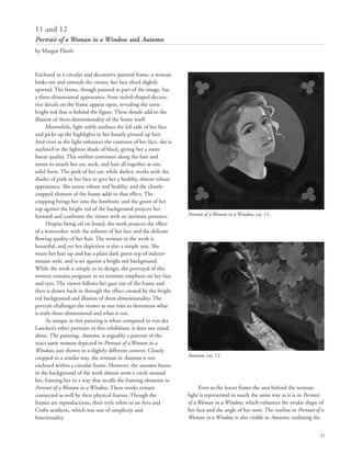 41
Enclosed in a circular and decorative painted frame, a woman
looks out and towards the viewer, her face tilted slightly
upward. The frame, though painted as part of the image, has
a three-dimensional appearance. Four trefoil-shaped decora-
tive details on the frame appear open, revealing the same
bright red that is behind the figure. These details add to the
illusion of three-dimensionality of the frame itself.
Meanwhile, light softly outlines the left side of her face
and picks up the highlights in her loosely pinned up hair.
And even as the light enhances the contours of her face, she is
outlined in the lightest shade of black, giving her a more
linear quality. This outline continues along the hair and
seems to attach her ear, neck, and hair all together as one
solid form. The pink of her ear, while darker, works with the
shades of pink in her face to give her a healthy, almost robust
appearance. She seems robust and healthy, and the closely-
cropped element of the frame adds to that effect. The
cropping brings her into the forefront, and the green of her
top against the bright red of the background projects her
forward and confronts the viewer with an intimate presence.
Despite being oil on board, the work projects the effect
of a watercolor, with the softness of her face and the delicate
flowing quality of her hair. The woman in the work is
beautiful, and yet her depiction is also a simple one. She
wears her hair up and has a plain dark green top of indeter-
minate style, and is set against a bright red background.
While the work is simple in its design, the portrayal of this
woman remains poignant in its intimate emphasis on her face
and eyes. The viewer follows her gaze out of the frame and
then is drawn back in through the effect created by the bright
red background and illusion of three-dimensionality. The
portrait challenges the viewer as one tries to determine what
is truly three-dimensional and what is not.
As unique as this painting is when compared to von der
Lancken’s other portraits in this exhibition, it does not stand
alone. The painting, Autumn, is arguably a portrait of the
exact same woman depicted in Portrait of a Woman in a
Window, just shown in a slightly different context. Closely
cropped in a similar way, the woman in Autumn is not
enclosed within a circular frame. However, the autumn leaves
in the background of the work almost seem a circle around
her, framing her in a way that recalls the framing elements in
Portrait of a Woman in a Window. These works remain
connected as well by their physical frames. Though the
frames are reproductions, their style refers to an Arts and
Crafts aesthetic, which was one of simplicity and
functionality.
Even as the leaves frame the area behind the woman,
light is represented in much the same way as it is in Portrait
of a Woman in a Window, which enhances the ovular shape of
her face and the angle of her nose. The outline in Portrait of a
Woman in a Window is also visible in Autumn, outlining the
11 and 12
Portrait of a Woman in a Window and Autumn
by Margot Eberle
Portrait of a Woman in a Window, cat. 11.
Autumn, cat. 12.
 
