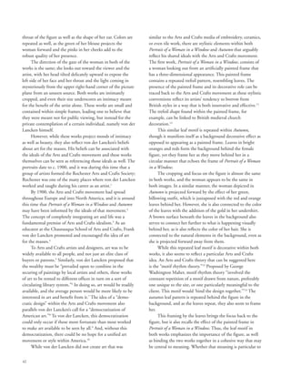 42
throat of the figure as well as the shape of her ear. Colors are
repeated as well, as the green of her blouse projects the
woman forward and the pinks in her cheeks add to the
robust quality of her presence.
The direction of the gaze of the woman in both of the
works is the same; she looks out toward the viewer and the
artist, with her head tilted delicately upward to expose the
left side of her face and her throat and the light coming in
mysteriously from the upper right-hand corner of the picture
plane from an unseen source. Both works are intimately
cropped, and even their size underscores an intimacy meant
for the benefit of the artist alone. These works are small and
contained within simple frames, leading one to believe that
they were meant not for public viewing, but instead for the
private contemplation of a certain individual, namely von der
Lancken himself.
However, while these works project moods of intimacy
as well as beauty, they also reflect von der Lancken’s beliefs
about art for the masses. His beliefs can be associated with
the ideals of the Arts and Crafts movement and these works
themselves can be seen as referencing those ideals as well. The
portraits date to c. 1900, and it was during this time that a
group of artists formed the Rochester Arts and Crafts Society;
Rochester was one of the many places where von der Lancken
worked and taught during his career as an artist.1
By 1900, the Arts and Crafts movement had spread
throughout Europe and into North America, and it is around
this time that Portrait of a Woman in a Window and Autumn
may have been informed by the ideals of that movement.2
The concept of completely integrating art and life was a
fundamental premise of Arts and Crafts idealism.3
As an
educator at the Chautauqua School of Arts and Crafts, Frank
von der Lancken promoted and encouraged the idea of art
for the masses.4
To Arts and Crafts artists and designers, art was to be
widely available to all people, and not just an elite class of
buyers or patrons.5
Similarly, von der Lancken proposed that
the wealthy must be “prevailed upon to combine in the
securing of paintings by local artists and others, these works
of art to be rented to different offices in turn on a sort of
circulating library system.”6
In doing so, art would be readily
available, and the average person would be more likely to be
interested in art and benefit from it.7
The idea of a “demo-
cratic design” within the Arts and Crafts movement also
parallels von der Lancken’s call for a “democratization of
American art.”8
To von der Lancken, this democratization
could only occur if those more fortunate than most worked
to make art available to be seen by all.9
And, without this
democratization, there could be no hope for a unified art
movement or style within America.10
While von der Lancken did not create art that was
similar to the Arts and Crafts media of embroidery, ceramics,
or even tile work, there are stylistic elements within both
Portrait of a Woman in a Window and Autumn that arguably
reflect his shared ideals with the Arts and Crafts movement.
The first work, Portrait of a Woman in a Window, consists of
a woman looking out from an artificially painted frame that
has a three-dimensional appearance. This painted frame
contains a repeated trefoil pattern, resembling leaves. The
presence of the painted frame and its decorative role can be
traced back to the Arts and Crafts movement as these stylistic
conventions reflect its artists’ tendency to borrow from
British styles in a way that is both innovative and effective.11
The trefoil shape found within the painted frame, for
example, can be linked to British medieval church
decoration.12
This similar leaf motif is repeated within Autumn,
though it manifests itself as a background decorative effect as
opposed to appearing as a painted frame. Leaves in bright
oranges and reds form the background behind the female
figure, yet they frame her as they move behind her in a
circular manner that echoes the frame of Portrait of a Woman
in a Window.
The cropping and focus on the figure is almost the same
in both works, and the woman appears to be the same in
both images. In a similar manner, the woman depicted in
Autumn is projected forward by the effect of her green,
billowing outfit, which is juxtaposed with the red and orange
leaves behind her. However, she is also connected to the color
of the leaves with the addition of the gold in her undershirt.
A brown surface beneath the leaves in the background also
serves to connect her further to what is happening visually
behind her, as it also reflects the color of her hair. She is
connected to the natural elements in the background, even as
she is projected forward away from them.
While this repeated leaf motif is decorative within both
works, it also seems to reflect a particular Arts and Crafts
idea. An Arts and Crafts theory that can be suggested here
is the “motif rhythm theory.”13
Proposed by George
Washington Maher, motif rhythm theory “involved the
constant repetition of a motif drawn from nature, preferably
one unique to the site, or one particularly meaningful to the
client. This motif would ‘bind the design together.’”14
The
autumn leaf pattern is repeated behind the figure in the
background, and as the leaves repeat, they also seem to frame
her.
This framing by the leaves brings the focus back to the
figure, but it also recalls the effect of the painted frame in
Portrait of a Woman in a Window. Thus, the leaf motif in
both works emphasizes the importance of the figure, as well
as binding the two works together in a cohesive way that may
be central to meaning. Whether that meaning is particular to
 