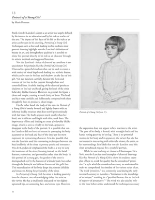 44
Frank von der Lancken’s career as an artist was largely defined
by his interest in art education and by his role as teacher of
the arts. The impact of this facet of his life on his style as an
artist can be seen in his drawing, Portrait of a Young Girl.
Techniques such as line and shading in this medium-sized
portrait drawing highlight von der Lancken’s definition of
beauty in art, and through these qualities it is possible to
relate this portrait directly to his role as an educator through
its artistic methods and suggested function.
Von der Lancken’s choice of charcoal as a medium is not
uncommon for portraits like the Portrait of a Young Girl.
Charcoal is a powerful medium that can be used to create a
wide variety of visual depth and shading in a stylistic drama,
which can be seen in the hair and shadows on the face of this
girl. Von der Lancken carefully dictated the form and
contour of the face in this portrait through clean and
controlled lines. A subtle shading of the charcoal produces
shadows on the hair and head, giving the head of the sitter
believably lifelike features. However, in general, the figure is
clean and simple, creating a visual clarity of form. The head
and face were carefully and deliberately composed with these
thoughtful lines to produce a clean image.
On the other hand, the body of the sitter in Portrait of
a Young Girl is loosely formed and lightly drawn with an
informal bodily structure that does not fit proportionally
with her head. Her body appears much smaller than her
head, and is delicate and fragile with thin, weak lines. The
importance of line and shading to create a believably lifelike
image, which is seen so vividly in the head, appears to
disappear in the body of the portrait. It is possible that von
der Lancken did not have an interest in portraying the body
accurately as the head and face of the sitter are the most
expressive in representing character. It is also possible that
von der Lancken used the contrasting techniques between the
head and body of the sitter to portray youth and innocence.
Von der Lancken de-emphasized the body as a way to keep
the innocence of the sitter, focusing instead on the facial
features, expression, and personality rather than the body. In
this portrait of a young girl, the gender of the sitter is
distinguished not by the features of a female body, but rather
through the hairstyle and delicate features of the girl’s face.
This neutralization of the body keeps the portrait childlike
and innocent, fitting the personality of the sitter.
In Portrait of a Young Girl, the sitter is looking passively
into the distance, not acknowledging either the artist or
the viewer. She has a small smile indicated by her slightly
upturned lips, an unmoving face, and serene eyes. However,
the expression does not appear to be a reaction to the artist.
The pose of her body is formal, with a straight back and her
hands resting passively in her lap. There is no potential
motion in her body and it appears to the viewer that she has
no interest in interacting with either the viewer, the artist, or
her surroundings. It is likely that von der Lancken used this
sitter as technical practice for a youthful portrait.
While he was teaching art classes in Chautauqua, New
York, von der Lancken used examples of charcoal drawings
like this Portrait of a Young Girl to show his students exam-
ples of how to avoid the quality that he considered “primi-
tive,” a style which he considered necessary to understand in
order to comprehend the timeline of the various styles of art.
The word “primitive,” was commonly used during the early
twentieth century to describe a “limitation in the knowledge
of technique,” resulting in a “peculiar flatness, due to the lack
of mastery of perspective.”1
The word was also used to refer
to the time before artists understood the techniques necessary
13
Portrait of a Young Girl
by Marie Petersen
Portrait of a Young Girl, cat. 13.
 