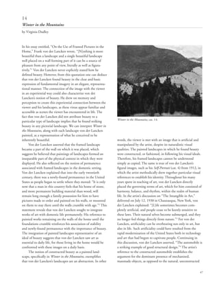 47
In his essay entitled, “On the Use of Framed Pictures in the
Home,” Frank von der Lancken wrote, “[N]othing is more
beautiful than a landscape and a single beautiful landscape
well placed on a wall forming part of it can be a source of
pleasure from any point of view, literally as well as figura-
tively.”1
Von der Lancken never explicitly stated how he
defined beauty. However, from this quotation one can deduce
that von der Lancken found beauty in the clear and basic
expression of fundamental imagery in an elegant, representa-
tional manner. The connection of the image with the viewer
in an experiential way could also characterize von der
Lancken’s notion of beauty. He drew on memory and
perception to create this experiential connection between the
viewer and his landscapes, as these vistas appear familiar and
accessible as scenes the viewer has encountered in life. The
fact that von der Lancken did not attribute beauty to a
particular type of landscape implies that he found striking
beauty in any pictorial landscape. We can interpret Winter in
the Mountains, along with each landscape von der Lancken
painted, as a representation of what he conceived to be
inherently beautiful.
Von der Lancken asserted that the framed landscape
became a part of the wall on which it was placed, which
suggests he believed that paintings of landscapes formed an
inseparable part of the physical context in which they were
displayed. He also reflected on the notion of permanence
associated with framed landscapes in the domestic setting.
Von der Lancken explained that into the early twentieth
century, there was a newly-found permanence in the United
States as people began to settle where they moved: “It is only
now that a man in this country feels that his home of stone,
and more permanent building material than wood, will
remain long enough a family possession for him to have
pictures made to order and painted on his walls, or mounted
on them to stay there until the walls crumble with age.”2
This
statement reveals that von der Lancken sought to integrate
works of art with domestic life permanently. His reference to
painted works remaining on the walls of the home until the
foundations crumble reinforces his association of stability
and newly-found permanence with the importance of beauty.
The integration of painted landscapes representative of an
ideal of beauty suggests that von der Lancken saw art as
essential to daily life, for those living in the home would be
confronted with these images on a daily basis.
The notion of constructed beauty as a painted land-
scape, specifically in Winter in the Mountains, exemplifies
that von der Lancken’s landscapes are an abstraction. In other
words, the viewer is met with an image that is artificial and
manipulated by the artist, despite its naturalistic visual
qualities. The painted landscapes in which he found beauty
were constructed, or fashioned, in following his visual ideals.
Therefore, his framed landscapes cannot be understood
simply as copied. The same is true of von der Lancken’s
figural images, such as his Self-Portrait (cat. 4) from 1912, in
which the artist methodically drew together particular visual
references to establish his identity. Throughout his many
years spent in teaching of art, von der Lancken directly
placed the governing terms of art, which for him consisted of
harmony, balance, and rhythm, within the realm of human
life. In the artist’s discussion on “The Intangible in Art,”
delivered on July 12, 1930 in Chautauqua, New York, von
der Lancken explained: “[L]ife sometimes becomes com-
pletely artificial, and people cease to be keenly sensitive to
these laws. Their natural selves become submerged, and they
no longer feel things directly from nature.”3
For von der
Lancken, artificiality can be overbearing not only in art, but
also in life. Such artificiality could have resulted from the
rapid modernization of the United States both in technology
and art that had begun to captivate people. Continuing in
this discussion, von der Lancken asserted, “The automobile is
a striking example of good structural design.”4
The artist’s
reference to the constructed automobile establishes the
argument for the dominant presence of mechanized,
manmade objects, as opposed to the natural, unconstructed
14
Winter in the Mountains
by Virginia Dudley
Winter in the Mountains, cat. 14.
 