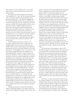 48
aspects of life. In von der Lancken’s terms, art is an ideal
means to foster and communicate beauty in the lives of
ordinary people.
Von der Lancken then mentioned in his discussion,
“The Intangible in Art,” that, “[I]t then becomes the mission
of the artist and the teacher to bring people back to their
human and natural selves.”5
This statement highlights von
der Lancken’s belief that the role of an artist and educator is
to work to integrate life and art by evoking what one would
experience naturally. This natural experience refers to innate,
unlearned sensations. Notably, this phrase introduces a
portion of von der Lancken’s educative philosophy that
enforced the responsibility of the artist to integrate art into
everyday life in order to communicate sensations and
experiences that were inherent, rather than learned. Winter in
the Mountains serves as an example of a work that introduces
a “natural experience” and sensation for the viewer that
results from forms that are convincingly fashioned together
to create a landscape that one believes could exist in the
natural world.
Von der Lancken’s central focus in Winter in the
Mountains is rhythm and movement through space. He
straightforwardly voiced the necessity of movement and
rhythm within art in his outward respect for the methods of
teaching dance at the Noyes School of Rhythm in New York.
In his lecture, “The Intangible in Art,” it is noted that, “[H]e
declared that the right basic idea in the teaching of art is
being developed there. The dance is used to bring out the
innate sense of rhythm.”6
Dance is emblematic of movement
and rhythm, and von der Lancken’s admiration for teaching
through movement and rhythm reveals another important
aspect of his educative philosophy. Education through
physical, familiar motions resonated with von der Lancken.
His statement on dance suggests that he believed the
sensibility of rhythm to be intrinsic, while the expression of
rhythm through movement must be taught. Through this
form of rhythmic and motion-filled education, he argued,
“[T]he students are taught to do things spontaneously in a
natural, graceful manner.”7
Von der Lancken evidently
favored spontaneity governed by impulsive, familiar move-
ment as a model for visual art, for he implied that such
impulsiveness is met with the grace of natural movement and
the rhythm that accompanies it. It is significant that von der
Lancken praised teaching students to express their innate
rhythm through movement, for such a statement coincides
with his mission to bring forth images and lessons that would
create a familiar experience that one would have naturally in
everyday life.
The dominant presence of movement and rhythm in
Winter in the Mountains adheres to his aesthetic values and
confirms that he applied his teachings to his own works, such
as those in which he constructed a landscape that represented
what he considered to be an ideal of beauty. Every formal
quality in Winter in the Mountains supports von der
Lancken’s focus on rhythm and movement. He established a
rhythmic, motion-filled, and balanced space through
sweeping back and forth from left to right for the entirety of
the image without interruption. Von der Lancken’s spatial
organization through clear divisions constitutes the visible
movement of the scene. He separated his landscape in Winter
in the Mountains into triangular sections to form a clear
foreground, middle ground, and background. The three main
triangular divisions are composed of a thick grouping of trees
in the foreground, pale green sparse land placed at the
mid-right side, and bluish wooded mountains in the
distance. These triangular segments overlap and form oblique
angles that join to create an expansive landscape. The
overlapping of these divisions not only creates the sense of
motion, but also suggests both dynamism and energy as the
triangular segments cross over one another. Also, the
undulation of forms from the trees at approximately eye-
level, down to the pale green declining valley, back up to the
steep blue mountain, and finally out into the expansive right
corner adds to the ceaseless, energetic movement of the
image.
The expansiveness of the landscape in Winter in the
Mountains is suggestive of the treatment of the natural, open
space found in many of the large-scale American landscape
paintings from the nineteenth century that are generally
considered a part of the Hudson River School. Specifically,
the great distance represented in Winter in the Mountains
through the decrease in size and clarity of forms moving into
a faint, infinitely continuous space off into the right-hand
corner of the image is similar to the way in which Hudson
River artists, such as Asher B. Durand, treated space in
pictorial landscapes.8
Von der Lancken’s other landscape,
Valley in Summer (cat. 15), also expresses vast distance as the
forms fade and shrink into the distance beyond the image.
The relatively large scale of Winter in the Mountains also
contributes to the implied distance and vastness of space for
the viewer. A smaller-scaled canvas of this same image could
still express expansive space, but would be much less physi-
cally powerful for the viewer than when depicted in a larger
scale.
Furthermore, in using a restricted color scheme amidst
this energetic undulation, von der Lancken created a steady,
unbroken rhythm. Numerous clashing colors would result in
a much less uniformly rhythmic image, for the opposition of
color would overpower the image and cause interruptions in
the movement within the scene. The even dispersal of
overhead illumination also contributes to the constancy of
the uninterrupted rhythm. The bright, direct overhead light
 