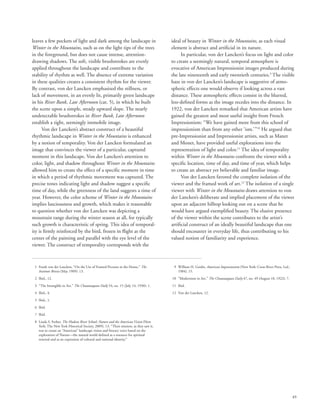 49
leaves a few pockets of light and dark among the landscape in
Winter in the Mountains, such as on the light tips of the trees
in the foreground, but does not cause intense, attention-
drawing shadows. The soft, visible brushstrokes are evenly
applied throughout the landscape and contribute to the
stability of rhythm as well. The absence of extreme variation
in these qualities creates a consistent rhythm for the viewer.
By contrast, von der Lancken emphasized the stillness, or
lack of movement, in an evenly lit, primarily green landscape
in his River Bank, Late Afternoon (cat. 5), in which he built
the scene upon a simple, steady upward slope. The nearly
undetectable brushstrokes in River Bank, Late Afternoon
establish a tight, seemingly immobile image.
Von der Lancken’s abstract construct of a beautiful
rhythmic landscape in Winter in the Mountains is enhanced
by a notion of temporality. Von der Lancken formulated an
image that convinces the viewer of a particular, captured
moment in this landscape. Von der Lancken’s attention to
color, light, and shadow throughout Winter in the Mountains
allowed him to create the effect of a specific moment in time
in which a period of rhythmic movement was captured. The
precise tones indicating light and shadow suggest a specific
time of day, while the greenness of the land suggests a time of
year. However, the color scheme of Winter in the Mountains
implies lusciousness and growth, which makes it reasonable
to question whether von der Lancken was depicting a
mountain range during the winter season at all, for typically
such growth is characteristic of spring. This idea of temporal-
ity is firmly reinforced by the bird, frozen in flight at the
center of the painting and parallel with the eye level of the
viewer. The construct of temporality corresponds with the
ideal of beauty in Winter in the Mountains, as each visual
element is abstract and artificial in its nature.
In particular, von der Lancken’s focus on light and color
to create a seemingly natural, temporal atmosphere is
evocative of American Impressionist images produced during
the late nineteenth and early twentieth centuries.9
The visible
haze in von der Lancken’s landscape is suggestive of atmo-
spheric effects one would observe if looking across a vast
distance. These atmospheric effects consist in the blurred,
less-defined forms as the image recedes into the distance. In
1922, von der Lancken remarked that American artists have
gained the greatest and most useful insight from French
Impressionism: “We have gained more from this school of
impressionism than from any other ‘ism.’”10
He argued that
pre-Impressionist and Impressionist artists, such as Manet
and Monet, have provided useful explorations into the
representation of light and color.11
The idea of temporality
within Winter in the Mountains confronts the viewer with a
specific location, time of day, and time of year, which helps
to create an abstract yet believable and familiar image.
Von der Lancken favored the complete isolation of the
viewer and the framed work of art.12
The isolation of a single
viewer with Winter in the Mountains draws attention to von
der Lancken’s deliberate and implied placement of the viewer
upon an adjacent hilltop looking out on a scene that he
would have argued exemplified beauty. The elusive presence
of the viewer within the scene contributes to the artist’s
artificial construct of an ideally beautiful landscape that one
should encounter in everyday life, thus contributing to his
valued notion of familiarity and experience.
	 1	Frank von der Lancken, “On the Use of Framed Pictures in the Home,” The
Institute Breeze (May 1909): 13.
	 2	 Ibid., 12.
	 3	 “The Intangible in Art,” The Chautauquan Daily 54, no. 15 (July 14, 1930): 1.
	 4	 Ibid., 4.
	 5	 Ibid., 1.
	 6	 Ibid.
	 7	 Ibid.
	 8	Linda S. Ferber, The Hudson River School: Nature and the American Vision (New
York: The New York Historical Society, 2009), 13. “Their mission, as they saw it,
was to create an “American” landscape vision and literary voice based on the
exploration of Nature—the natural world defined as a resource for spiritual
renewal and as an expression of cultural and national identity.”
	 9	William H. Gerdts, American Impressionism (New York: Cross River Press, Ltd.,
1984), 15.
	10	 “Modernism in Art,” The Chautauquan Daily 47, no. 49 (August 18, 1922): 7.
	11	 Ibid.
	12	 Von der Lancken, 12.
 
