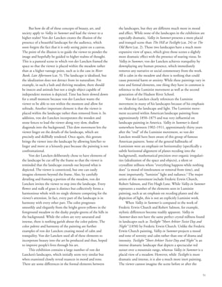 51
But how do all of these concepts of beauty, art, and
society apply to Valley in Summer and lead the viewer to a
higher realm? Von der Lancken creates the illusion of the
presence of a beautiful landscape for the audience, which
soon forgets the fact that it is only seeing paint on a canvas.
The point of the illusion is to guide the viewer to ponder the
image and hopefully be guided to higher realms of thought.
This is a pastoral scene in which von der Lancken framed the
space so that the viewer is placed within the meadow rather
than at a higher vantage point, such as is the case in River
Bank, Late Afternoon (cat. 5). The landscape is idealized, but
the idealization does not detract from its naturalism. For
example, in such a lush and thriving meadow, there should
be insects and animals but not a single object capable of
independent motion is depicted. Time has been slowed down
for a small moment because von der Lancken wants the
viewer to be able to rest within the moment and allow for
solitude. Another important element is that the viewer is
placed within the landscape rather than removed from it. In
addition, von der Lancken incorporates the wooden and
stone fences to lead the viewer along very slow, shallow
diagonals into the background. This slow movement lets the
viewer linger on the details of the landscape, which are
precisely and skillfully rendered. Once again, this gesture
brings the viewer into the landscape by allowing him/her to
linger and move at a leisurely pace because the painting is not
confrontational.
Von der Lancken deliberately chose to have elements of
the landscape be cut off by the frame so that the viewer is
reminded that the landscape extends out beyond what is
depicted. The viewer is constricted, but one can easily
imagine elements beyond the frame. Also, by carefully
detailing and framing a portion of the meadow, von der
Lancken invites the viewer to step into the landscape. Every
flower and stalk of grass is distinct but collectively forms a
harmonious whole with no single element competing for the
viewer’s attention. In fact, every part of the landscape is in
harmony with every other part. The color progresses
smoothly and elegantly from the bright green-yellows in the
foreground meadow to the dusky purple-greens of the hills in
the background. While the colors are very saturated and
intense, there is nothing garish about the color palette. The
color palette and harmony of the painting are further
examples of von der Lancken creating mood of calm and
tranquility. Von der Lancken used all of these elements to
incorporate beauty into the art he produced and thus, hoped
to improve people’s lives through his art.
This exhibition contains a large number of von der
Lancken’s landscapes, which initially seem very similar but
when examined closely reveal nuances in mood and tone.
There are some differences in the formal elements between
the landscapes, but they are different much more in mood
and effect. While none of the landscapes in the exhibition are
especially dramatic, Valley in Summer presents a more placid
and tranquil scene than The Hill at Twilight (cat. 24) or The
Old Barn (cat. 2). Those two landscapes have a much more
expansive view of space, which gives those scenes a slightly
more dramatic effect with the presence of soaring vistas. In
Valley in Summer, von der Lancken achieves tranquility by
downplaying any human presence, which immediately
removes any narrative or social commentary from the work.
All is calm in the meadow and there is nothing that could
cause potential harm or anxiety. While these paintings vary in
tone and formal elements, one thing they have in common is
reference to the Luminist movement as well as the second
generation of the Hudson River School.
Von der Lancken clearly references the Luminist
movement in many of his landscapes because of his emphasis
on idealizing the landscape and light. The Luminist move-
ment occurred within American landscape painting from
approximately 1850–1875 and was very influential on
landscape painting in America. Valley in Summer is dated
somewhere between 1902–1911, approximately thirty years
after the “end” of the Luminist movement, so von der
Lancken would have been aware of this group of famous
American painters. Some of the general hallmarks of
Luminism were an emphasis on horizontality (specifically a
subtle horizontal alignment of planes receding into the
background), mathematical precision over organic irregulari-
ties (idealization of the space and objects), a silent or
crystalline stillness where “everything happens while nothing
does” (a mood of timelessness or removal from time), and
most importantly, “luminist” light and radiance.3
The major
artists of this movement include Frederic Erwin Church,
Robert Salmon, and Fitz Hugh Lane. While Valley in Summer
represents a number of the elements seen in Luminist
painting, such as an emphasis on receding planes and the
depiction of light, this is not an explicitly Luminist work.
When Valley in Summer is compared to the work of
Frederic Erwin Church and Robert Salmon, for example,
stylistic differences become readily apparent. Valley in
Summer does not have the same perfect crystal stillness found
in landscapes such as Twilight “Short Arbiter Twixt Day and
Night” (1850) by Frederic Erwin Church. Unlike the Frederic
Erwin Church painting, Valley in Summer projects a mood
and tone of serenity and calm rather than one of drama and
intensity. Twilight “Short Arbiter Twixt Day and Night” is an
intense dramatic landscape that depicts a spectacular red
sunset over a mountain range, whereas Valley in Summer is a
placid view of a meadow. However, while Twilight is more
dramatic and intense, it is also a much more inert painting.
The viewer cannot imagine the scene before or after the
 