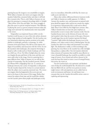 52
painting because the imagery is too remarkable to imagine.
With Valley in Summer, the viewer can imagine what the
meadow looked like a moment before and what it will look
like a moment after. That is, with Valley in Summer, we can
place the painting in a temporal chronology while in Twilight
“Short Arbiter Twixt Day and Night,” the viewer struggles to
place the scene in a precise temporal moment. This difficulty
in placing the scene in a precise temporal moment makes the
image more universal, but simultaneously more inaccessible
to the viewer.
Temporality is an important feature within von der
Lancken’s work because it is one of the only stylistic elements
tying a large number of works together. Von der Lancken was
very interested in depicting a precise moment in his works
whether in landscapes, portraits, or drawings. So, while
Luminist artists prize beauty, they did so at the expense of a
degree of accessibility and interaction with the viewer. In von
der Lancken’s other landscapes, this temporal chronology is
found as well in works such as Clouds (Landscape with Trees
on a Hill) (cat. 25) or The Hill at Twilight where the viewer
can imagine the past and future of the scene and then can
more easily relate to the image. Even in a painting that is
quite different from Valley in Summer, we can still see this
concept of temporality. Von der Lancken’s portrait, Portrait
of a Woman With a Magnifying Glass (cat. 3), contains no
landscape elements, but a sense of temporality is still present.
Von der Lancken depicted the woman in a certain moment
when the subject was in a precise emotional state. The viewer
can imagine what has happened in the recent past and
soon-to-be-future in the context of the image. Rather than
remove his subjects from time and the world they inhabit,
von der Lancken paints these people and landscapes as they
were in a naturalistic, believable world that the viewer can
easily access and relate to.
Many other stylistic differences between Luminist works
and Valley in Summer are readily apparent. In Valley in
Summer, the meadow, trees, and mountain are painted with
great detail but appear softer and do not contain the empha-
sis on geometry and precision that a work such as Brace’s
Rock, Brace’s Cove (1864) by Fitz Hugh Lane contains. Also,
Valley in Summer does not have the same emphasis on
horizontality as seen in many other Luminist works. Von der
Lancken focuses more on the elements of nature (the trees
and meadow) rather than the entirety of the space. However,
I would argue that von der Lancken expresses the famed
“Luminist” light within this landscape, because even in the
shadows, every object seems to have a idealized glow. Von der
Lancken has taken every object and presented it in its ideal
light. The idealization is subtle, as with everything in the
painting, but every flower in the meadow has a full, rich light
that produces a radiant effect. Von der Lancken selectively
chose elements of Luminism that would be most effective to
create a beautiful landscape that would be accessible to a wide
range of viewers. Every formal and stylistic element in the
scene has been fine-tuned to create a scene of tranquil beauty
that invites the viewer in.
Von der Lancken had a very optimistic and idealistic
view of what the world should be like. He believed in a world
that was filled with art, and that every person in society
might interact with and experience art on a daily basis in
work environments and homes. Art and beauty were
concepts that von der Lancken devoted his artistic career to
exploring and representing.
	 1	Frank von der Lancken, “On the Use of Framed Pictures in the Home,” The
Institute Breeze (May 1909): 13.
	 2	 “Modernism in Art,” The Chautauquan Daily 47, no. 49 (August 18, 1922): 7.
	 3	Barbara Novak, “On Defining Luminism,” in American Light, ed. John
Wilmerding (Washington, DC: Harper  Row, 1980), 23–29.
 