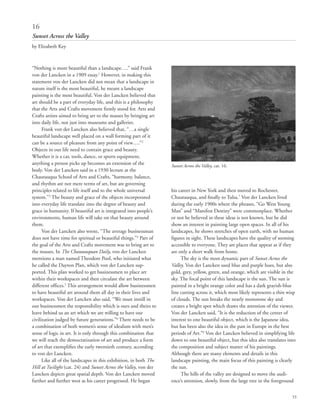 53
“Nothing is more beautiful than a landscape….” said Frank
von der Lancken in a 1909 essay.1
However, in making this
statement von der Lancken did not mean that a landscape in
nature itself is the most beautiful, he meant a landscape
painting is the most beautiful. Von der Lancken believed that
art should be a part of everyday life, and this is a philosophy
that the Arts and Crafts movement firmly stood for. Arts and
Crafts artists aimed to bring art to the masses by bringing art
into daily life, not just into museums and galleries.
Frank von der Lancken also believed that, “…a single
beautiful landscape well placed on a wall forming part of it
can be a source of pleasure from any point of view….”2
Objects in our life need to contain grace and beauty.
Whether it is a car, tools, dance, or sports equipment,
anything a person picks up becomes an extension of the
body. Von der Lancken said in a 1930 lecture at the
Chautauqua School of Arts and Crafts, “harmony, balance,
and rhythm are not mere terms of art, but are governing
principles related to life itself and to the whole universal
system.”3
The beauty and grace of the objects incorporated
into everyday life translate into the degree of beauty and
grace in humanity. If beautiful art is integrated into people’s
environments, human life will take on that beauty around
them.
Von der Lancken also wrote, “The average businessman
does not have time for spiritual or beautiful things.”4
Part of
the goal of the Arts and Crafts movement was to bring art to
the masses. In The Chautauquan Daily, von der Lancken
mentions a man named Theodore Pool, who initiated what
he called the Dayton Plan, which von der Lancken sup-
ported. This plan worked to get businessmen to place art
within their workspaces and then circulate the art between
different offices.5
This arrangement would allow businessmen
to have beautiful art around them all day in their lives and
workspaces. Von der Lancken also said, “We must instill in
our businessmen the responsibility which is ours and theirs to
leave behind us an art which we are willing to have our
civilization judged by future generations.”6
There needs to be
a combination of both women’s sense of idealism with men’s
sense of logic in art. It is only through this combination that
we will reach the democratization of art and produce a form
of art that exemplifies the early twentieth century, according
to von der Lancken.
Like all of the landscapes in this exhibition, in both The
Hill at Twilight (cat. 24) and Sunset Across the Valley, von der
Lancken depicts great spatial depth. Von der Lancken moved
further and further west as his career progressed. He began
his career in New York and then moved to Rochester,
Chautauqua, and finally to Tulsa.7
Von der Lancken lived
during the early 1900s where the phrases, “Go West Young
Man” and “Manifest Destiny” were commonplace. Whether
or not he believed in these ideas is not known, but he did
show an interest in painting large open spaces. In all of his
landscapes, he shows stretches of open earth, with no human
figures in sight. These landscapes have the quality of seeming
accessible to everyone. They are places that appear as if they
are only a short walk from home.
The sky is the most dynamic part of Sunset Across the
Valley. Von der Lancken used blue and purple hues, but also
gold, grey, yellow, green, and orange, which are visible in the
sky. The focal point of this landscape is the sun. The sun is
painted in a bright orange color and has a dark grayish-blue
line cutting across it, which most likely represents a thin wisp
of clouds. The sun breaks the nearly monotone sky and
creates a bright spot which draws the attention of the viewer.
Von der Lancken said, “It is the reduction of the center of
interest to one beautiful object, which is the Japanese idea,
but has been also the idea in the past in Europe in the best
periods of Art.”8
Von der Lancken believed in simplifying life
down to one beautiful object, but this idea also translates into
the composition and subject matter of his paintings.
Although there are many elements and details in this
landscape painting, the main focus of this painting is clearly
the sun.
The hills of the valley are designed to move the audi-
ence’s attention, slowly, from the large tree in the foreground
16
Sunset Across the Valley
by Elizabeth Key
Sunset Across the Valley, cat. 16.
 