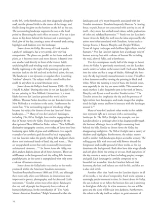 54
to the left, to the farmhouse, and then diagonally along the
road past the plowed fields in the center of the image, and
finally along the glow on the horizon on the left to the sun.
The surrounding landscape supports the sun as the focal
point by illustrating the sun’s effect on nature. The sun is just
about to dip down behind the horizon and is emitting its
final glow of the day, creating a sense of warmth and casting
highlights and shadows over the landscape.
Sunset Across the Valley, like many of Frank von der
Lancken’s landscapes, has a very gentle, slow-moving
composition. The planes are parallel to the frame and each
plane, as it becomes more and more distant, is layered over
one another and directly in front of the viewer. Softly
undulating hills and winding roads are composed to move
fluidly beginning at the right of the painting and gently
meander back to the left and end at the focal point, the sun.
The landscape is not dynamic or angular; there is nothing
“sublime” about it. The subject itself is a small valley that
could be anywhere in a rural American town.
Sunset Across the Valley is dated between 1902–1911 by
Hirschl  Adler.9
During this time in von der Lancken’s life,
he was painting in New Milford, Connecticut. It is most
likely that von der Lancken painted this work in New
Milford. Thomas Parker describes von der Lancken’s time in
New Milford as a revelation to the artist. Furthermore he
states that, “The surrounding region of this sleepy village
became the subject for dozens of von der Lancken’s finest
landscapes….”10
Many of von der Lancken’s landscapes,
including The Hill at Twilight, have similar topographies to
that of Sunset Across the Valley. These topographies fit the
description of New Milford as Parker relates: “New Milford’s
distinctive topography consists, even today, of dense tree lines
bordering open fields of grass and wildflowers. In a superb
example of an aesthetic goal dictated by local topography,
von der Lancken takes the gently rolling hills and pares them
down into horizontal bands of land, sky, and water… They
are unpopulated scenes that only occasionally incorporate
architectural elements…”11
In Sunset Across the Valley, von
der Lancken depicts almost all of these elements. There are
wildflowers in the foreground and the rolling hills become
parallel planes, as the scene is unpopulated with only some
evidence of human existence.
Sunset Across the Valley looks very similar to the works
produced within the American Tonalism movement.
Tonalism flourished between 1880 and 1915, and although
there were only a few core followers, its innovations were
important in poetry, photography, and the Arts and Crafts
movement.12
Tonalist artists most often depict landscapes
that are void of people but frequently have evidence of
human inhabitance. In the introduction of “The Poetic
Vision: American Tonalism,” Ralph Sessions describes the
landscapes and style most frequently associated with the
Tonalist movement. Tonalists frequently illustrate “a clearing,
fence, or path, but are not concerned with activity in and of
itself…they strove for unified tonal values, subtle graduations
of color and subdued harmonies.”13
Frank von der Lancken’s
Sunset Across the Valley fits well into the ideas expressed by the
artists most often associated with Tonalism. Artists such as
George Inness, J. Francis Murphy, and Dwight William
Tyron all depict landscapes with brilliant light effects, void of
humans.14
Von der Lancken depicts here a landscape void of
human activity, but with evidence of human life including
the road, plowed fields, and a farmhouse.
The sky encompasses nearly half of the image in Sunset
Across the Valley. As previously mentioned, von der Lancken
used a variety of colors in the sunset itself. Each color blends
into the other and has a range of shades. Although the hues
vary, the sky is primarily monochromatic in tone. This effect
is best demonstrated by viewing the painting in black and
white. When the painting is void of hues, the limited tones,
seen especially in the sky, are most visible. This monochro-
matic method is also frequently seen in the work of Inness,
Murphy, and Tyron as well as other Tonalist artists.15
The
Tonalist artists also emphasize the sky and the presence of
light within their landscapes, and made images that empha-
sized the light source and how it interacts with the landscape
around it.16
Many of von der Lancken’s other works in this exhibi-
tion represent light as it interacts with a surrounding
landscape. In The Hill at Twilight, for example, von der
Lancken depicts a landscape after it has disappeared beneath
the horizon, although there is still light emanating from
behind the hills. Similar to Sunset Across the Valley, the
disappearing sunlight in The Hill at Twilight casts a variety of
shadows and highlights. Furthermore, the subject matter
itself is similar; both landscapes depict accessible scenery. The
rolling grassy hills with trees and wild flowers shroud the
foreground and middle ground of these works, as the sky
dominates the background. Both skies have thin wispy clouds
and soft glows from the setting or set sun. Both depictions of
the sky contain a variety of hues including purples, oranges,
and gold. Each landscape is carefully composed to be
beautiful but accessible. Von der Lancken believed that
harmony, rhythm, and balance are vital for life, and that art
is also vital to life.
Another effect that Frank von der Lancken depicts in all
of his works, is the idea of temporality. Each work captures a
seemingly precise moment in time. In Sunset Across the Valley,
the sun is about to set below the horizon line and is emitting
its final glow of the day. In a few moments, the sun will be
gone and the scene will be cast into darkness. Furthermore,
the colors in the sky itself are subject to great amounts of
 