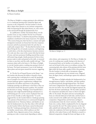 56
The Home at Twilight is a unique painting in this exhibition
as it is a landscape painting with a dominant figure and
structure in the composition. Von der Lancken is cleverly
able to depict three elements in one intimate composition,
while incorporating his ideas about beauty, art, and a return
to the natural self through the fundamentals of art.
In a publication, entitled The Institute Breeze, von der
Lancken wrote an essay, entitled “On the Use of Framed
Pictures in the Home,” in which he discussed how changing
conditions contributed to the misuse of pictures. He explains,
“This country being new, there has been a constant and rapid
immigration westward, our houses have been but temporary
structures and all our possessions had to be such that we
could easily transport them.”1
He described the decline in the
idea of living the lives of nomads or pioneers, and beginning
to settle down, as the idea of permanence becomes common:
“It is only now that a man in this country feels that his home
of stone, and more permanent building material than wood,
will remain long enough a family possession for him to have
pictures made to order and painted on his walls, or mounted
on them to stay there until the walls crumble with age.”2
This
statement relates well to the home in The Home at Twilight,
as von der Lancken paints a working man posing in front of
his home. The home’s permanence is seen in the landscape
where plants and trees grow around the structure, suggesting
age.
In “On the Use of Framed Pictures in the Home,” von
der Lancken also discussed the ability to beautify a home
with a painting that is well-placed on a wall. He specifically
uses an example of an owner who mounted an “excellent”
autumn landscape against complementary wallpaper that
matched the rich yellows and browns in the painting.
Landscape paintings can add beauty to the home as they can
work hand-in-hand with decorative qualities. He concludes
his discussion in stating, “Nothing is more beautiful than a
landscape and a single beautiful landscape well placed on a
wall forming part of it can be a source of pleasure from any
point of view, literally as well as figuratively.”3
It can be
suggested that von der Lancken believes a landscape painting
is the epitome of beauty because it is constructed through the
fundamentals of art. Harmony, balance, and rhythm are not
only the fundamentals of art, but they relate to life itself and
von der Lancken believes that beauty cannot be dissociated
from life.4
Landscape paintings from a literal point of view
are familiar, natural scenes, which audiences can find
accessible. From a figurative point of view a landscape
painting can evoke a certain mood, depending on subject,
color scheme, and composition. In The Home at Twilight, the
scene of a working man casually leaning in the doorway of
his presumed home can be familiar to an audience, as this
man can be found in this scene on an ordinary evening. The
contrasting dark color scheme of the painting with the warm
light within the home adds a quality of life to the painting.
Von der Lancken is cleverly able to incorporate a figure,
structure, and landscape into one intimate scene. Diagonal
lines, the figure, home, and landscape capture the audience’s
attention.
The Home at Twilight embodies the fundamentals of art
through harmony, balance, and rhythm, and these qualities
are achieved primarily through diagonal lines. The home’s
roof creates a diagonal line that separates the entire composi-
tion into two halves. On one half, the diagonal separates the
sky from the home and landscape. The sky makes up half of
the composition and allows the viewer to observe the light’s
effect on the clouds. The plants and trees surrounding the
home are relatively balanced on both sides, and the home is
nearly centered in the middle and is the largest object in the
composition. Diagonal lines and the home and figure’s
central placement draw the viewer’s attention. Above the
home rests a turkey, which is emphasized by the two diagonal
lines created by the roof. The turkey’s presence on the roof
adds a playful and endearing effect to the composition. The
turkey also emphasizes the home’s permanence, as metaphori-
cally this is the turkey’s home as well. Rhythm is created in a
balanced composition, though the home and figure are the
17
The Home at Twilight
by Shayna Goodman
The Home at Twilight, cat. 17.
 