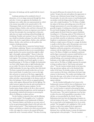 57
focal point, the landscape and sky equally hold the viewer’s
eye.
Landscape painting can be considered a form of
abstraction, as it is an image constructed through line, form,
and color. A viewer can appreciate the familiarity of a
landscape scene, unlike other non-representational art, which
is by contrast inaccessible in the natural world. In The
Chautauquan Daily, von der Lancken’s views about art as
existing in balance, rhythm, color, and form is discussed.5
He
explains that Modern art stresses an important return back to
the basic first principles, but returning back to these prin-
ciples does not require sacrificing technical knowledge and
introducing “brutality and coarseness” into art.6
Artists, he
says, should not abandon technique, but rather they should
reduce their work to regain balance, rhythm, color, and form.
Balance, rhythm, color, and form are also qualities that
comprise a landscape painting.
Von der Lancken draws a connection between beauty
and technique, explaining, “Beauty is not something with all
the characters smothered out like an over-retouched photo-
graph, therefore the reaction toward what might be called
ugly, is thoroughly understandable.”7
Beauty is about the
totality of the details, how all the elements of the painting
work together. The technique in brushstroke, color scheme,
composition, and subject can all work together to create a
beautiful painting. In The Home at Twilight, the brushstrokes
vary from visible choppy strokes to tight brushstrokes that
are not visible. The man in the doorway is painted with
visible brushstrokes; his arms, legs, and face show little detail.
The home is painted with smooth strokes that can be seen
when viewed closely. A wooden fence is seen on the right
side, and seems to extend out of the frame, suggesting the
extent of the land. Under the fence, visible textured layers of
yellow and white, representing light in the distance, peek out
above the landscape. On the roof sits an opaquely-painted
turkey, which appears silhouetted from the low lighting. The
turkey’s presence against the clear sky and central position in
the composition lends him greater emphasis. Von der
Lancken paints choppy strokes in the sky to show scattered
clouds and light passing through them, and the landscape in
this painting is rendered with attention to portraying the
effects of a falling sun on plants and trees.
Von der Lancken is reported to have said the following
in an article entitled “The Intangible in Art,” in which he
discussed his philosophy on the fundamentals of Modern
Art: “Harmony, balance, and rhythm are not mere terms of
art but are governing principles related to life itself and to the
whole universal system.”8
These fundamentals, harmony,
balance, and rhythm are related to the whole universal system
or life, as he argues for a return to the natural self because
modern life can be “extremely artificial.” This idea of reviving
the natural self becomes the mission for the artist and
teacher.9
Art gives the artist and audience the opportunity to
“become sane, wholesome human beings” by returning to
first principles. An artist who returns to visual fundamentals
can produce work that brings audiences back to a natural
state, with a simple foundation.10
In The Home at Twilight,
the subject of the home and working man revives life in art
through representation of a scene that audiences would
generally recognize. A working man, dressed in overalls, with
his arms loosely hanging, his legs crossed, and leaning
casually against the home’s frame has a generic familiarity.
According to A. J. Downing, author of The Architecture of
Country Homes, this home can be classified as a cottage, and
was most likely owned by an industrious, working man.11
Simplicity is a predominant character of a cottage, and it
facilitates a simple manner of living. In a cottage, the kitchen
is usually on the first floor, and in this painting a stove is seen
in the doorway, which is most likely the kitchen area.
Regularity, uniformity, proportion, and symmetry are
consistent with the simple forms of a cottage.12
The working
man in The Home at Twilight is not idealized or perfected,
and the figure is portrayed as someone would find him on an
evening. Von der Lancken’s landscape paintings are not
artificial looking, as he consciously endeavors to depict
landscapes as they might naturally appear. His choice in
scenes, such as The Home at Twilight, represents his attempts
to bring an audience back to “their human and natural
selves.”13
Von der Lancken includes details in the home that
show age and poor upkeep, such as the discolored white
surface of the home. He includes a plant on the left that
covers a portion of the home, which shows the home’s long
existence in that location. The wooden stairs leading to the
home also show age, as the surface of each step is uneven and
the landscape in front of the home is not manicured and it
appears unkempt.
Von der Lancken’s philosophy of art’s return to the
fundamentals contrasts with his views on Modernism. In an
article in The Chautauquan Daily, entitled “Modernism in
Art,” von der Lancken is reported as discussing his disap-
proval for Modernism, as it relieves the artist of all precedent.
The article states, “The result of modernism in art has been
to relieve the artist of all responsibility or precedent. In the
old days, art was prescribed by the church. Since the
Reformation there have been the beginnings of modern art,
with the freedom of the artist.”14
In Modern Art, artists were
free to return back to the fundamentals of art. In an article,
entitled “The Intangible in Art” published in 1930, von der
Lancken is said to have explained why he appreciated
Modern Art. The article states, “Modern Art is not a
detriment, but a real help, because it stresses the importance
of getting back to first principles.”15
Von der Lancken’s
 