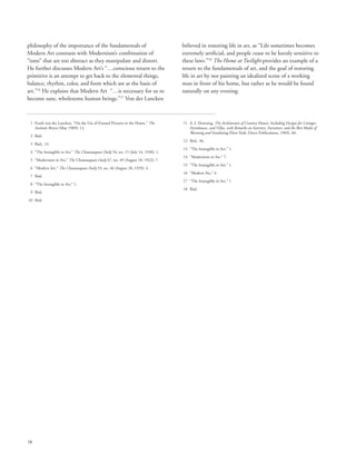 58
philosophy of the importance of the fundamentals of
Modern Art contrasts with Modernism’s combination of
“isms” that are too abstract as they manipulate and distort.
He further discusses Modern Art’s “…conscious return to the
primitive is an attempt to get back to the elemental things,
balance, rhythm, color, and form which are at the basis of
art.”16
He explains that Modern Art “…is necessary for us to
become sane, wholesome human beings.”17
Von der Lancken
believed in restoring life in art, as “Life sometimes becomes
extremely artificial, and people cease to be keenly sensitive to
these laws.”18
The Home at Twilight provides an example of a
return to the fundamentals of art, and the goal of restoring
life in art by not painting an idealized scene of a working
man in front of his home, but rather as he would be found
naturally on any evening.
	 1	Frank von der Lancken, “On the Use of Framed Pictures in the Home,” The
Institute Breeze (May 1909): 12.
	 2	 Ibid.
	 3	 Ibid., 13.
	 4	 “The Intangible in Art,” The Chautauquan Daily 54, no. 15 (July 14, 1930): 1.
	 5	 “Modernism in Art,” The Chautauquan Daily 47, no. 49 (August 18, 1922): 7.
	 6	 “Modern Art,” The Chautauquan Daily 53, no. 46 (August 20, 1929): 4.
	 7	 Ibid.
	 8	 “The Intangible in Art,” 1.
	 9	 Ibid.
	10	 Ibid.
	11	A. J. Downing, The Architecture of Country Houses: Including Designs for Cottages,
Farmhouses, and Villas, with Remarks on Interiors, Furniture, and the Best Modes of
Warming and Ventilating (New York: Dover Publications, 1969), 40.
	12	 Ibid., 46.
	13	 “The Intangible in Art,” 1.
	14	 “Modernism in Art,” 7.
	15	 “The Intangible in Art,” 1.
	16	 “Modern Art,” 4.
	17	 “The Intangible in Art,” 1.
	18	 Ibid.
 